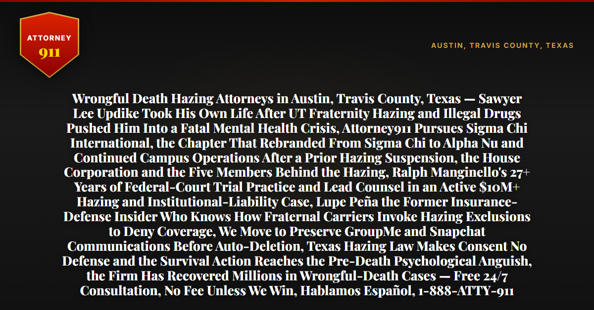 Wrongful Death Hazing Attorneys in Austin, Travis County, Texas — Sawyer Lee Updike Took His Own Life After UT Fraternity Hazing and Illegal Drugs Pushed Him Into a Fatal Mental Health Crisis, Attorney911 Pursues Sigma Chi International, the Chapter That Rebranded From Sigma Chi to Alpha Nu and Continued Campus Operations After a Prior Hazing Suspension, the House Corporation and the Five Members Behind the Hazing, Ralph Manginello's 27+ Years of Federal-Court Trial Practice and Lead Counsel in an Active $10M+ Hazing and Institutional-Liability Case, Lupe Peña the Former Insurance-Defense Insider Who Knows How Fraternal Carriers Invoke Hazing Exclusions to Deny Coverage, We Move to Preserve GroupMe and Snapchat Communications Before Auto-Deletion, Texas Hazing Law Makes Consent No Defense and the Survival Action Reaches the Pre-Death Psychological Anguish, the Firm Has Recovered Millions in Wrongful-Death Cases — Free 24/7 Consultation, No Fee Unless We Win, Hablamos Español, 1-888-ATTY-911 - Attorney911