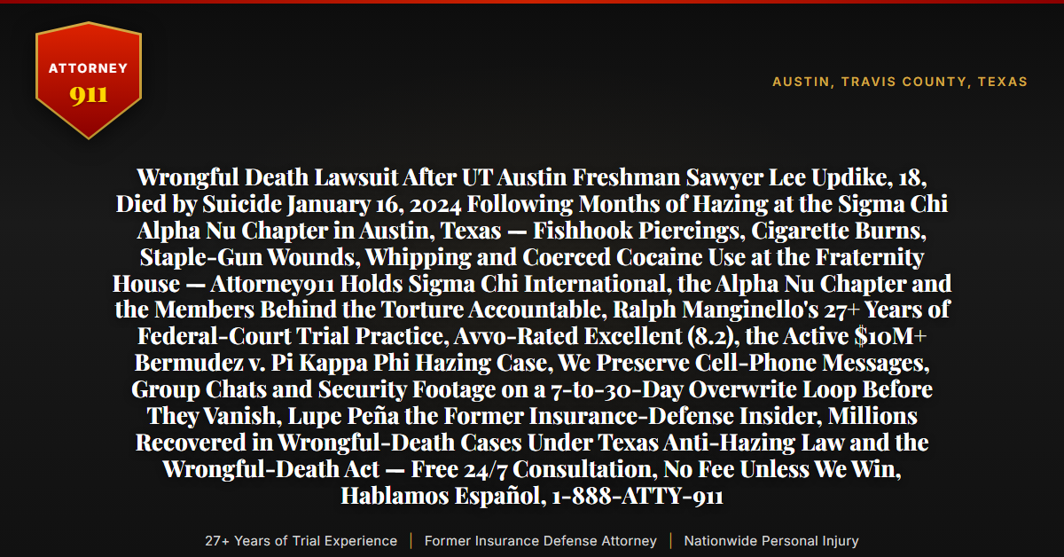 Wrongful Death Lawsuit After UT Austin Freshman Sawyer Lee Updike, 18, Died by Suicide January 16, 2024 Following Months of Hazing at the Sigma Chi Alpha Nu Chapter in Austin, Texas — Fishhook Piercings, Cigarette Burns, Staple-Gun Wounds, Whipping and Coerced Cocaine Use at the Fraternity House — Attorney911 Holds Sigma Chi International, the Alpha Nu Chapter and the Members Behind the Torture Accountable, Ralph Manginello's 27+ Years of Federal-Court Trial Practice, Avvo-Rated Excellent (8.2), the Active $10M+ Bermudez v. Pi Kappa Phi Hazing Case, We Preserve Cell-Phone Messages, Group Chats and Security Footage on a 7-to-30-Day Overwrite Loop Before They Vanish, Lupe Peña the Former Insurance-Defense Insider, Millions Recovered in Wrongful-Death Cases Under Texas Anti-Hazing Law and the Wrongful-Death Act — Free 24/7 Consultation, No Fee Unless We Win, Hablamos Español, 1-888-ATTY-911 - Attorney911