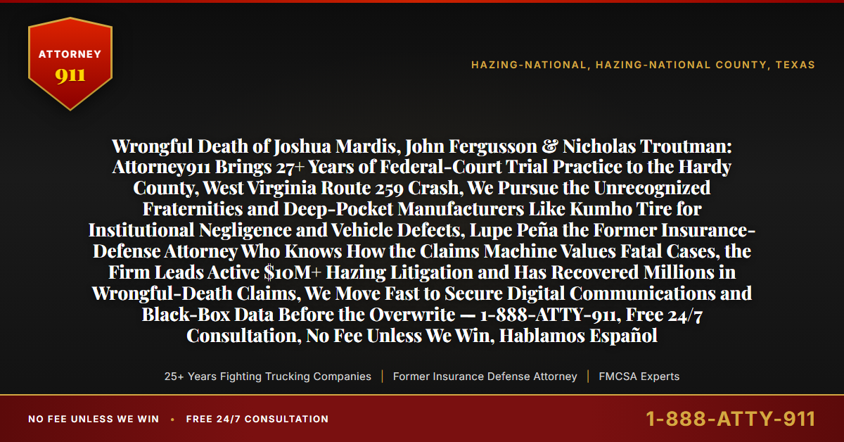 Wrongful Death of Joshua Mardis, John Fergusson & Nicholas Troutman: Attorney911 Brings 27+ Years of Federal-Court Trial Practice to the Hardy County, West Virginia Route 259 Crash, We Pursue the Unrecognized Fraternities and Deep-Pocket Manufacturers Like Kumho Tire for Institutional Negligence and Vehicle Defects, Lupe Peña the Former Insurance-Defense Attorney Who Knows How the Claims Machine Values Fatal Cases, the Firm Leads Active $10M+ Hazing Litigation and Has Recovered Millions in Wrongful-Death Claims, We Move Fast to Secure Digital Communications and Black-Box Data Before the Overwrite — 1-888-ATTY-911, Free 24/7 Consultation, No Fee Unless We Win, Hablamos Español - Attorney911