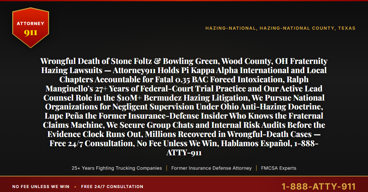 Wrongful Death of Stone Foltz & Bowling Green, Wood County, OH Fraternity Hazing Lawsuits — Attorney911 Holds Pi Kappa Alpha International and Local Chapters Accountable for Fatal 0.35 BAC Forced Intoxication, Ralph Manginello’s 27+ Years of Federal-Court Trial Practice and Our Active Lead Counsel Role in the $10M+ Bermudez Hazing Litigation, We Pursue National Organizations for Negligent Supervision Under Ohio Anti-Hazing Doctrine, Lupe Peña the Former Insurance-Defense Insider Who Knows the Fraternal Claims Machine, We Secure Group Chats and Internal Risk Audits Before the Evidence Clock Runs Out, Millions Recovered in Wrongful-Death Cases — Free 24/7 Consultation, No Fee Unless We Win, Hablamos Español, 1-888-ATTY-911 - Attorney911
