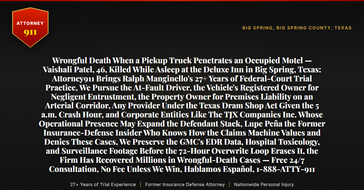 Wrongful Death When a Pickup Truck Penetrates an Occupied Motel — Vaishali Patel, 46, Killed While Asleep at the Deluxe Inn in Big Spring, Texas: Attorney911 Brings Ralph Manginello's 27+ Years of Federal-Court Trial Practice, We Pursue the At-Fault Driver, the Vehicle's Registered Owner for Negligent Entrustment, the Property Owner for Premises Liability on an Arterial Corridor, Any Provider Under the Texas Dram Shop Act Given the 5 a.m. Crash Hour, and Corporate Entities Like The TJX Companies Inc. Whose Operational Presence May Expand the Defendant Stack, Lupe Peña the Former Insurance-Defense Insider Who Knows How the Claims Machine Values and Denies These Cases, We Preserve the GMC's EDR Data, Hospital Toxicology, and Surveillance Footage Before the 72-Hour Overwrite Loop Erases It, the Firm Has Recovered Millions in Wrongful-Death Cases — Free 24/7 Consultation, No Fee Unless We Win, Hablamos Español, 1-888-ATTY-911 - Attorney911