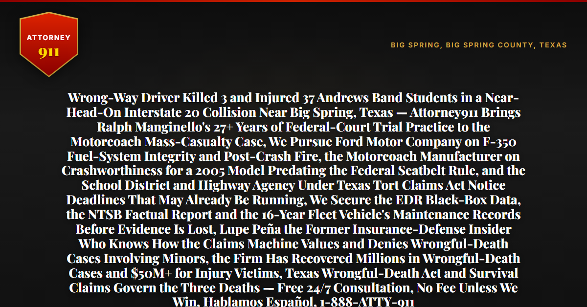 Wrong-Way Driver Killed 3 and Injured 37 Andrews Band Students in a Near-Head-On Interstate 20 Collision Near Big Spring, Texas — Attorney911 Brings Ralph Manginello's 27+ Years of Federal-Court Trial Practice to the Motorcoach Mass-Casualty Case, We Pursue Ford Motor Company on F-350 Fuel-System Integrity and Post-Crash Fire, the Motorcoach Manufacturer on Crashworthiness for a 2005 Model Predating the Federal Seatbelt Rule, and the School District and Highway Agency Under Texas Tort Claims Act Notice Deadlines That May Already Be Running, We Secure the EDR Black-Box Data, the NTSB Factual Report and the 16-Year Fleet Vehicle's Maintenance Records Before Evidence Is Lost, Lupe Peña the Former Insurance-Defense Insider Who Knows How the Claims Machine Values and Denies Wrongful-Death Cases Involving Minors, the Firm Has Recovered Millions in Wrongful-Death Cases and $50M+ for Injury Victims, Texas Wrongful-Death Act and Survival Claims Govern the Three Deaths — Free 24/7 Consultation, No Fee Unless We Win, Hablamos Español, 1-888-ATTY-911 - Attorney911