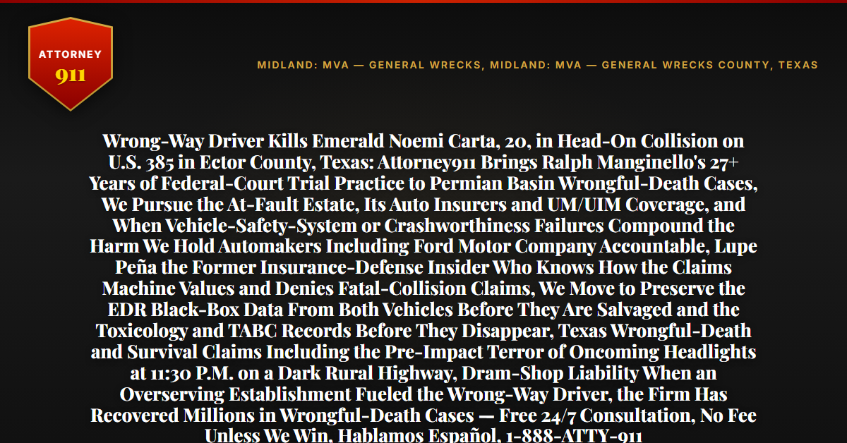 Wrong-Way Driver Kills Emerald Noemi Carta, 20, in Head-On Collision on U.S. 385 in Ector County, Texas: Attorney911 Brings Ralph Manginello's 27+ Years of Federal-Court Trial Practice to Permian Basin Wrongful-Death Cases, We Pursue the At-Fault Estate, Its Auto Insurers and UM/UIM Coverage, and When Vehicle-Safety-System or Crashworthiness Failures Compound the Harm We Hold Automakers Including Ford Motor Company Accountable, Lupe Peña the Former Insurance-Defense Insider Who Knows How the Claims Machine Values and Denies Fatal-Collision Claims, We Move to Preserve the EDR Black-Box Data From Both Vehicles Before They Are Salvaged and the Toxicology and TABC Records Before They Disappear, Texas Wrongful-Death and Survival Claims Including the Pre-Impact Terror of Oncoming Headlights at 11:30 P.M. on a Dark Rural Highway, Dram-Shop Liability When an Overserving Establishment Fueled the Wrong-Way Driver, the Firm Has Recovered Millions in Wrongful-Death Cases — Free 24/7 Consultation, No Fee Unless We Win, Hablamos Español, 1-888-ATTY-911 - Attorney911