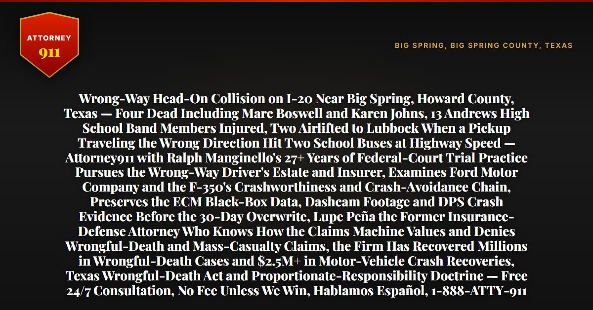 Wrong-Way Head-On Collision on I-20 Near Big Spring, Howard County, Texas — Four Dead Including Marc Boswell and Karen Johns, 13 Andrews High School Band Members Injured, Two Airlifted to Lubbock When a Pickup Traveling the Wrong Direction Hit Two School Buses at Highway Speed — Attorney911 with Ralph Manginello's 27+ Years of Federal-Court Trial Practice Pursues the Wrong-Way Driver's Estate and Insurer, Examines Ford Motor Company and the F-350's Crashworthiness and Crash-Avoidance Chain, Preserves the ECM Black-Box Data, Dashcam Footage and DPS Crash Evidence Before the 30-Day Overwrite, Lupe Peña the Former Insurance-Defense Attorney Who Knows How the Claims Machine Values and Denies Wrongful-Death and Mass-Casualty Claims, the Firm Has Recovered Millions in Wrongful-Death Cases and $2.5M+ in Motor-Vehicle Crash Recoveries, Texas Wrongful-Death Act and Proportionate-Responsibility Doctrine — Free 24/7 Consultation, No Fee Unless We Win, Hablamos Español, 1-888-ATTY-911 - Attorney911
