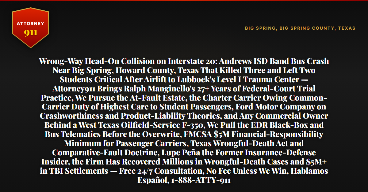 Wrong-Way Head-On Collision on Interstate 20: Andrews ISD Band Bus Crash Near Big Spring, Howard County, Texas That Killed Three and Left Two Students Critical After Airlift to Lubbock's Level I Trauma Center — Attorney911 Brings Ralph Manginello's 27+ Years of Federal-Court Trial Practice, We Pursue the At-Fault Estate, the Charter Carrier Owing Common-Carrier Duty of Highest Care to Student Passengers, Ford Motor Company on Crashworthiness and Product-Liability Theories, and Any Commercial Owner Behind a West Texas Oilfield-Service F-350, We Pull the EDR Black-Box and Bus Telematics Before the Overwrite, FMCSA $5M Financial-Responsibility Minimum for Passenger Carriers, Texas Wrongful-Death Act and Comparative-Fault Doctrine, Lupe Peña the Former Insurance-Defense Insider, the Firm Has Recovered Millions in Wrongful-Death Cases and $5M+ in TBI Settlements — Free 24/7 Consultation, No Fee Unless We Win, Hablamos Español, 1-888-ATTY-911 - Attorney911