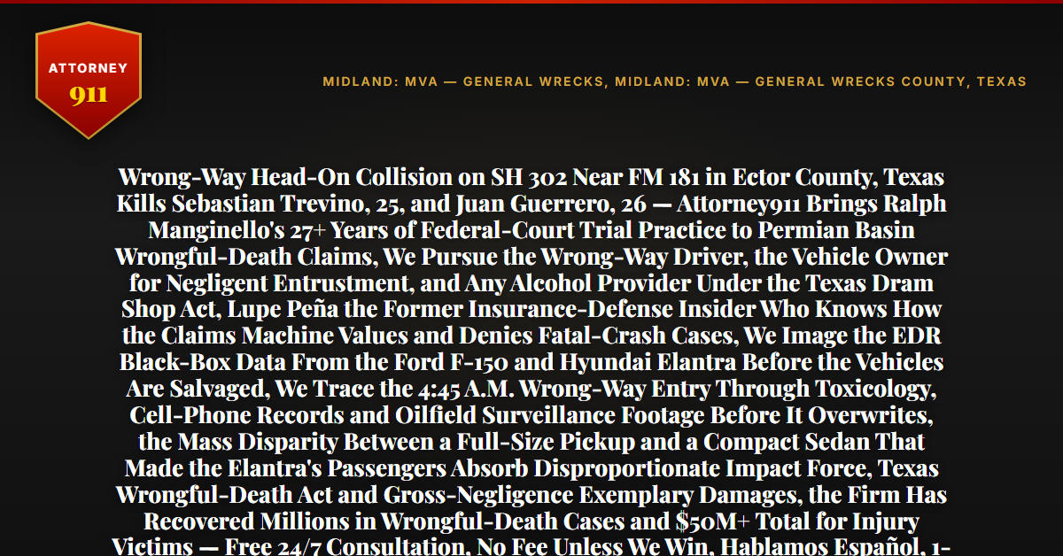 Wrong-Way Head-On Collision on SH 302 Near FM 181 in Ector County, Texas Kills Sebastian Trevino, 25, and Juan Guerrero, 26 — Attorney911 Brings Ralph Manginello's 27+ Years of Federal-Court Trial Practice to Permian Basin Wrongful-Death Claims, We Pursue the Wrong-Way Driver, the Vehicle Owner for Negligent Entrustment, and Any Alcohol Provider Under the Texas Dram Shop Act, Lupe Peña the Former Insurance-Defense Insider Who Knows How the Claims Machine Values and Denies Fatal-Crash Cases, We Image the EDR Black-Box Data From the Ford F-150 and Hyundai Elantra Before the Vehicles Are Salvaged, We Trace the 4:45 A.M. Wrong-Way Entry Through Toxicology, Cell-Phone Records and Oilfield Surveillance Footage Before It Overwrites, the Mass Disparity Between a Full-Size Pickup and a Compact Sedan That Made the Elantra's Passengers Absorb Disproportionate Impact Force, Texas Wrongful-Death Act and Gross-Negligence Exemplary Damages, the Firm Has Recovered Millions in Wrongful-Death Cases and $50M+ Total for Injury Victims — Free 24/7 Consultation, No Fee Unless We Win, Hablamos Español, 1-888-ATTY-911 - Attorney911