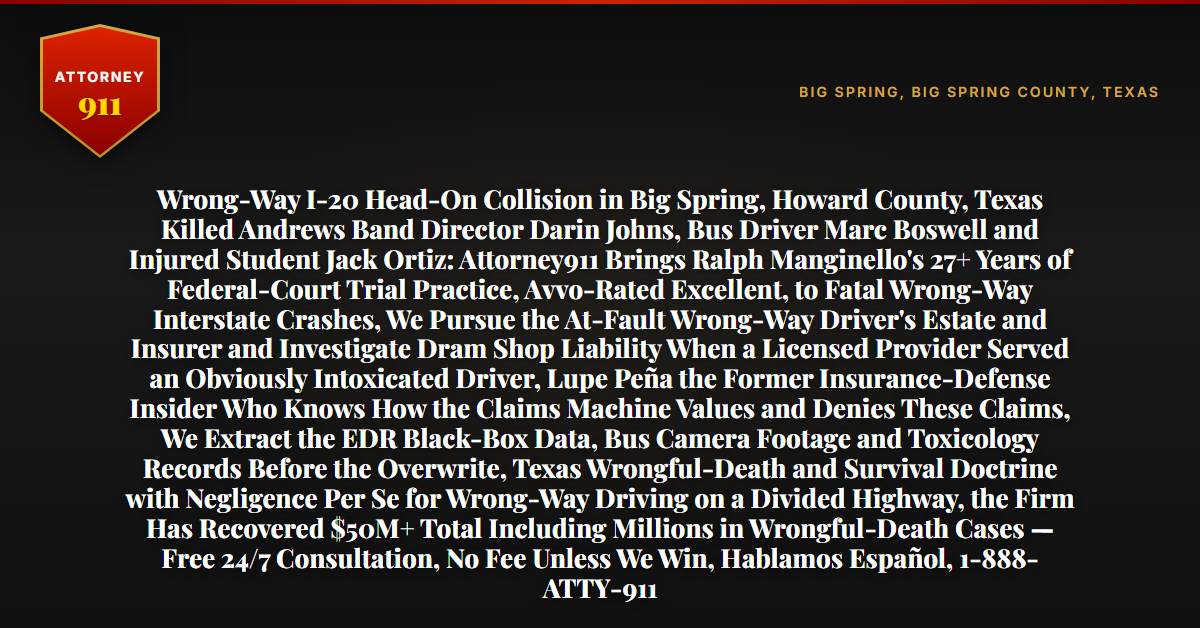 Wrong-Way I-20 Head-On Collision in Big Spring, Howard County, Texas Killed Andrews Band Director Darin Johns, Bus Driver Marc Boswell and Injured Student Jack Ortiz: Attorney911 Brings Ralph Manginello's 27+ Years of Federal-Court Trial Practice, Avvo-Rated Excellent, to Fatal Wrong-Way Interstate Crashes, We Pursue the At-Fault Wrong-Way Driver's Estate and Insurer and Investigate Dram Shop Liability When a Licensed Provider Served an Obviously Intoxicated Driver, Lupe Peña the Former Insurance-Defense Insider Who Knows How the Claims Machine Values and Denies These Claims, We Extract the EDR Black-Box Data, Bus Camera Footage and Toxicology Records Before the Overwrite, Texas Wrongful-Death and Survival Doctrine with Negligence Per Se for Wrong-Way Driving on a Divided Highway, the Firm Has Recovered $50M+ Total Including Millions in Wrongful-Death Cases — Free 24/7 Consultation, No Fee Unless We Win, Hablamos Español, 1-888-ATTY-911 - Attorney911