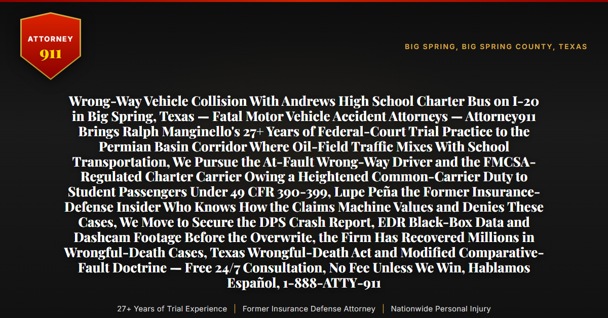 Wrong-Way Vehicle Collision With Andrews High School Charter Bus on I-20 in Big Spring, Texas — Fatal Motor Vehicle Accident Attorneys — Attorney911 Brings Ralph Manginello's 27+ Years of Federal-Court Trial Practice to the Permian Basin Corridor Where Oil-Field Traffic Mixes With School Transportation, We Pursue the At-Fault Wrong-Way Driver and the FMCSA-Regulated Charter Carrier Owing a Heightened Common-Carrier Duty to Student Passengers Under 49 CFR 390-399, Lupe Peña the Former Insurance-Defense Insider Who Knows How the Claims Machine Values and Denies These Cases, We Move to Secure the DPS Crash Report, EDR Black-Box Data and Dashcam Footage Before the Overwrite, the Firm Has Recovered Millions in Wrongful-Death Cases, Texas Wrongful-Death Act and Modified Comparative-Fault Doctrine — Free 24/7 Consultation, No Fee Unless We Win, Hablamos Español, 1-888-ATTY-911 - Attorney911