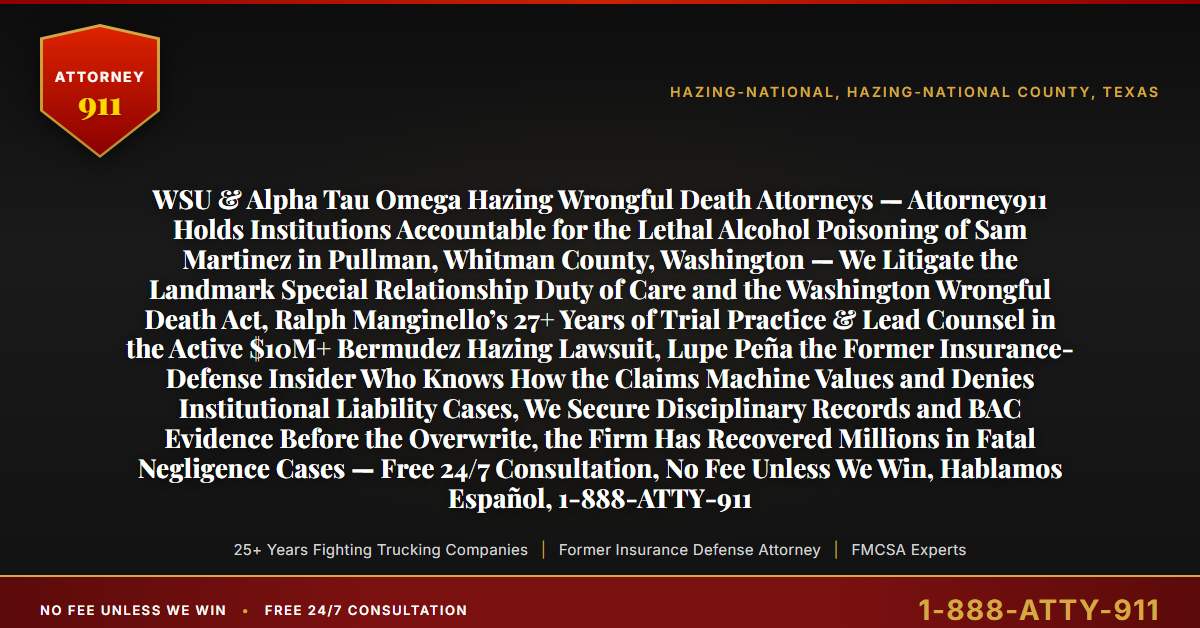 WSU & Alpha Tau Omega Hazing Wrongful Death Attorneys — Attorney911 Holds Institutions Accountable for the Lethal Alcohol Poisoning of Sam Martinez in Pullman, Whitman County, Washington — We Litigate the Landmark Special Relationship Duty of Care and the Washington Wrongful Death Act, Ralph Manginello’s 27+ Years of Trial Practice & Lead Counsel in the Active $10M+ Bermudez Hazing Lawsuit, Lupe Peña the Former Insurance-Defense Insider Who Knows How the Claims Machine Values and Denies Institutional Liability Cases, We Secure Disciplinary Records and BAC Evidence Before the Overwrite, the Firm Has Recovered Millions in Fatal Negligence Cases — Free 24/7 Consultation, No Fee Unless We Win, Hablamos Español, 1-888-ATTY-911 - Attorney911