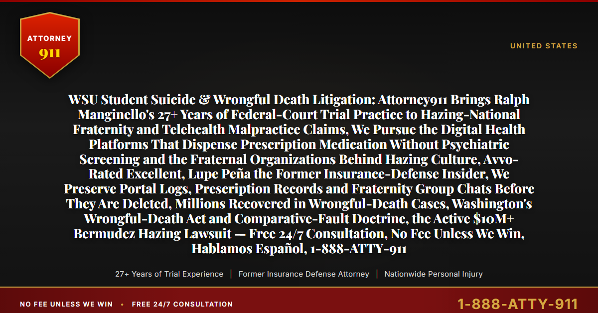WSU Student Suicide & Wrongful Death Litigation: Attorney911 Brings Ralph Manginello's 27+ Years of Federal-Court Trial Practice to Hazing-National Fraternity and Telehealth Malpractice Claims, We Pursue the Digital Health Platforms That Dispense Prescription Medication Without Psychiatric Screening and the Fraternal Organizations Behind Hazing Culture, Avvo-Rated Excellent, Lupe Peña the Former Insurance-Defense Insider, We Preserve Portal Logs, Prescription Records and Fraternity Group Chats Before They Are Deleted, Millions Recovered in Wrongful-Death Cases, Washington's Wrongful-Death Act and Comparative-Fault Doctrine, the Active $10M+ Bermudez Hazing Lawsuit — Free 24/7 Consultation, No Fee Unless We Win, Hablamos Español, 1-888-ATTY-911 - Attorney911