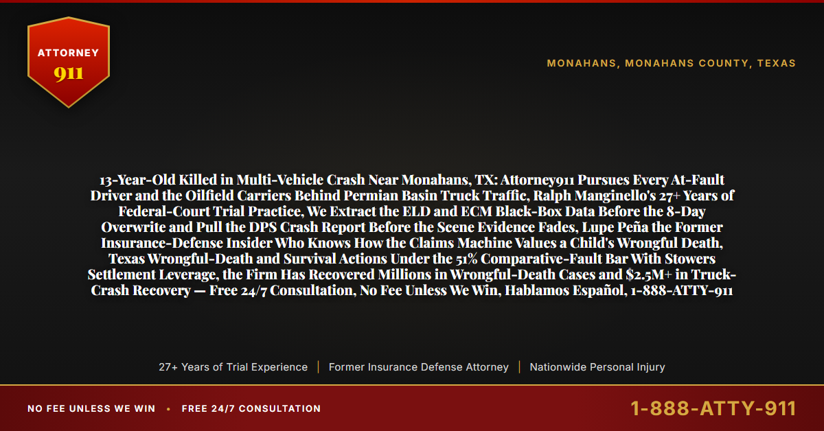 13-Year-Old Killed in Multi-Vehicle Crash Near Monahans, TX: Attorney911 Pursues Every At-Fault Driver and the Oilfield Carriers Behind Permian Basin Truck Traffic, Ralph Manginello's 27+ Years of Federal-Court Trial Practice, We Extract the ELD and ECM Black-Box Data Before the 8-Day Overwrite and Pull the DPS Crash Report Before the Scene Evidence Fades, Lupe Peña the Former Insurance-Defense Insider Who Knows How the Claims Machine Values a Child's Wrongful Death, Texas Wrongful-Death and Survival Actions Under the 51% Comparative-Fault Bar With Stowers Settlement Leverage, the Firm Has Recovered Millions in Wrongful-Death Cases and $2.5M+ in Truck-Crash Recovery — Free 24/7 Consultation, No Fee Unless We Win, Hablamos Español, 1-888-ATTY-911 - Attorney911
