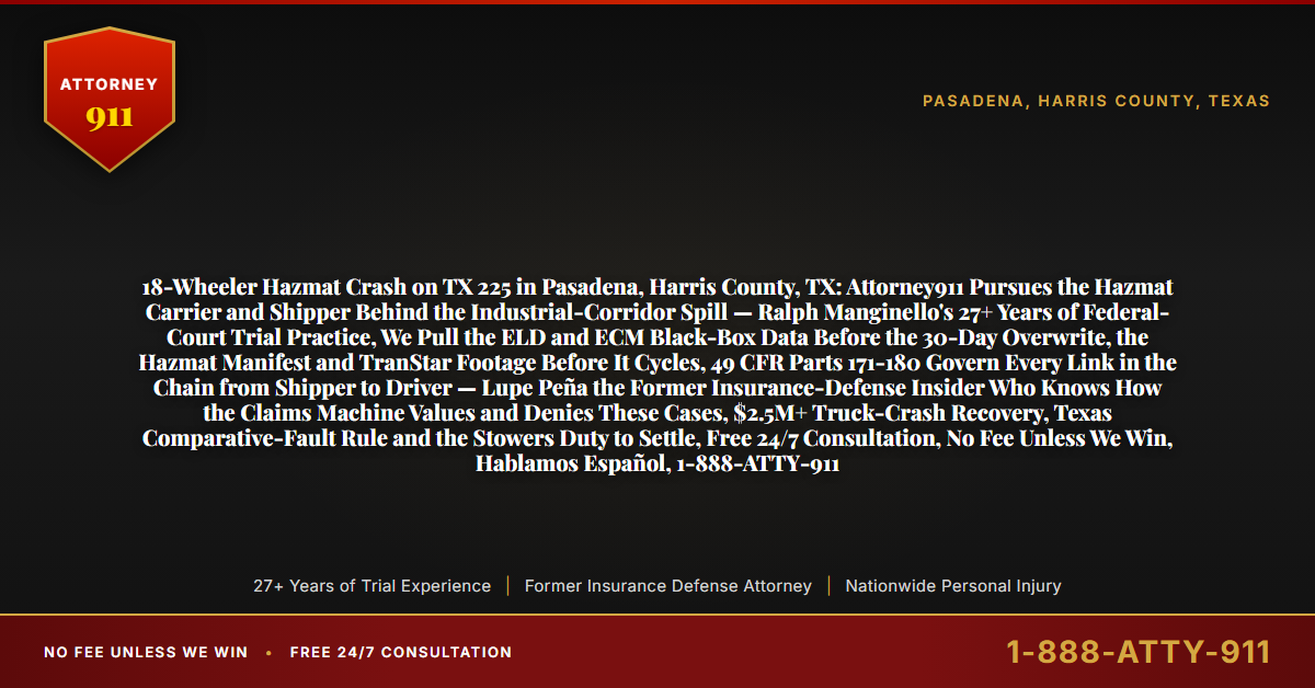 18-Wheeler Hazmat Crash on TX 225 in Pasadena, Harris County, TX: Attorney911 Pursues the Hazmat Carrier and Shipper Behind the Industrial-Corridor Spill — Ralph Manginello's 27+ Years of Federal-Court Trial Practice, We Pull the ELD and ECM Black-Box Data Before the 30-Day Overwrite, the Hazmat Manifest and TranStar Footage Before It Cycles, 49 CFR Parts 171-180 Govern Every Link in the Chain from Shipper to Driver — Lupe Peña the Former Insurance-Defense Insider Who Knows How the Claims Machine Values and Denies These Cases, $2.5M+ Truck-Crash Recovery, Texas Comparative-Fault Rule and the Stowers Duty to Settle, Free 24/7 Consultation, No Fee Unless We Win, Hablamos Español, 1-888-ATTY-911 - Attorney911