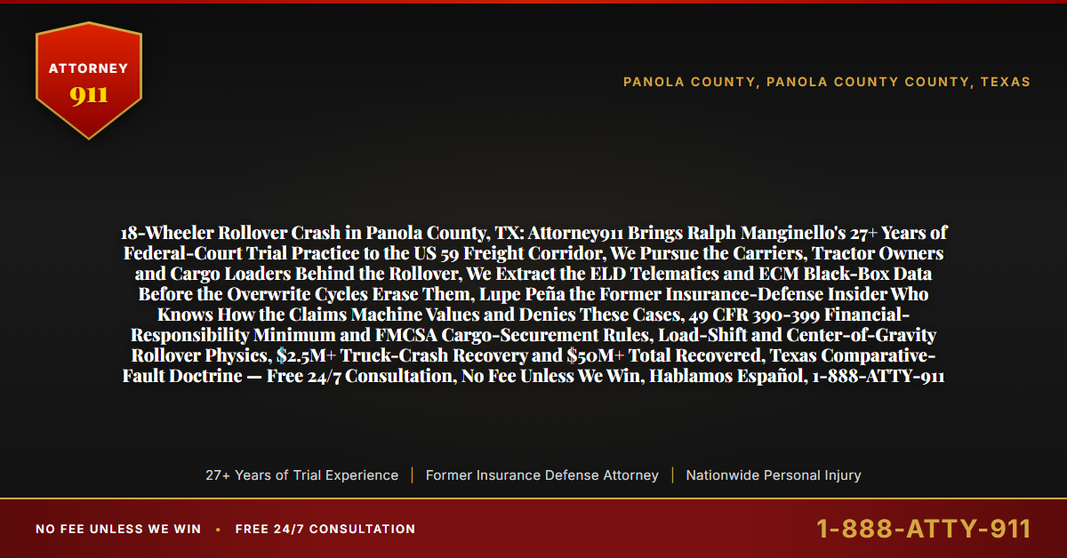 18-Wheeler Rollover Crash in Panola County, TX: Attorney911 Brings Ralph Manginello's 27+ Years of Federal-Court Trial Practice to the US 59 Freight Corridor, We Pursue the Carriers, Tractor Owners and Cargo Loaders Behind the Rollover, We Extract the ELD Telematics and ECM Black-Box Data Before the Overwrite Cycles Erase Them, Lupe Peña the Former Insurance-Defense Insider Who Knows How the Claims Machine Values and Denies These Cases, 49 CFR 390-399 Financial-Responsibility Minimum and FMCSA Cargo-Securement Rules, Load-Shift and Center-of-Gravity Rollover Physics, $2.5M+ Truck-Crash Recovery and $50M+ Total Recovered, Texas Comparative-Fault Doctrine — Free 24/7 Consultation, No Fee Unless We Win, Hablamos Español, 1-888-ATTY-911 - Attorney911