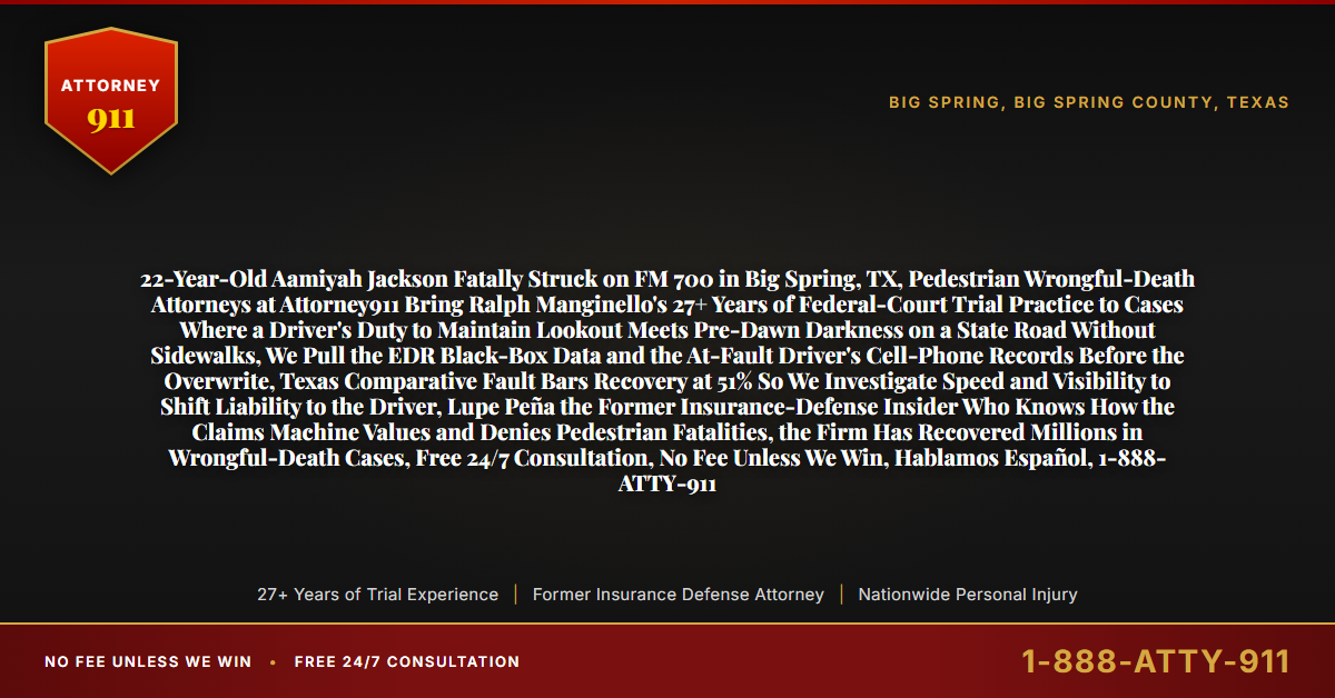 22-Year-Old Aamiyah Jackson Fatally Struck on FM 700 in Big Spring, TX, Pedestrian Wrongful-Death Attorneys at Attorney911 Bring Ralph Manginello's 27+ Years of Federal-Court Trial Practice to Cases Where a Driver's Duty to Maintain Lookout Meets Pre-Dawn Darkness on a State Road Without Sidewalks, We Pull the EDR Black-Box Data and the At-Fault Driver's Cell-Phone Records Before the Overwrite, Texas Comparative Fault Bars Recovery at 51% So We Investigate Speed and Visibility to Shift Liability to the Driver, Lupe Peña the Former Insurance-Defense Insider Who Knows How the Claims Machine Values and Denies Pedestrian Fatalities, the Firm Has Recovered Millions in Wrongful-Death Cases, Free 24/7 Consultation, No Fee Unless We Win, Hablamos Español, 1-888-ATTY-911 - Attorney911
