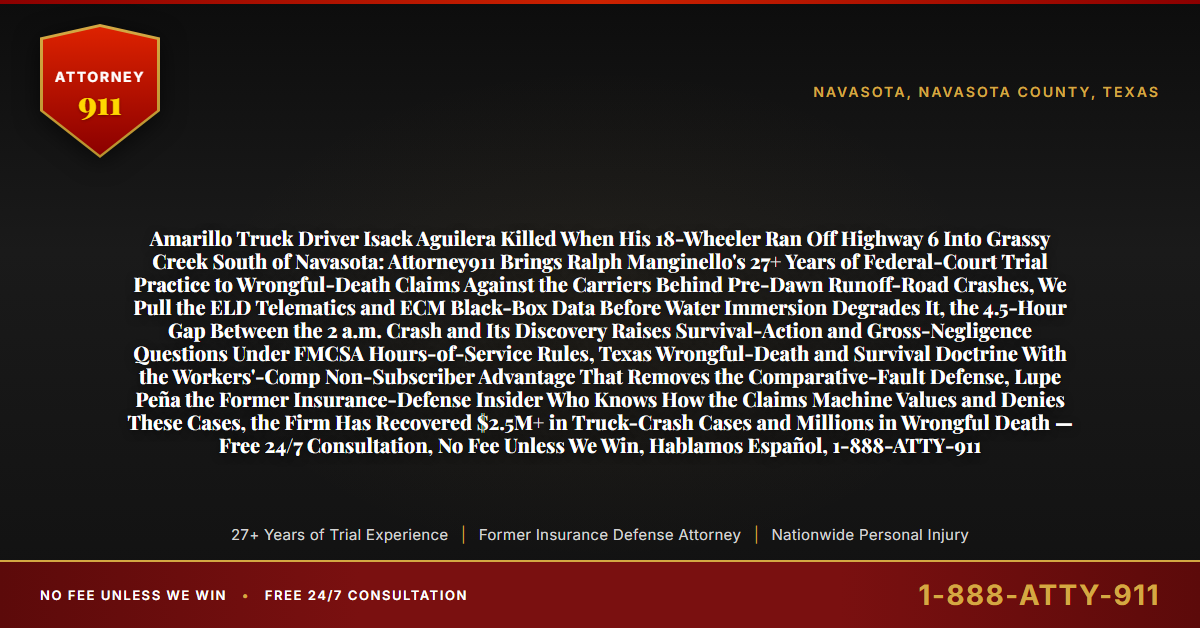 Amarillo Truck Driver Isack Aguilera Killed When His 18-Wheeler Ran Off Highway 6 Into Grassy Creek South of Navasota: Attorney911 Brings Ralph Manginello's 27+ Years of Federal-Court Trial Practice to Wrongful-Death Claims Against the Carriers Behind Pre-Dawn Runoff-Road Crashes, We Pull the ELD Telematics and ECM Black-Box Data Before Water Immersion Degrades It, the 4.5-Hour Gap Between the 2 a.m. Crash and Its Discovery Raises Survival-Action and Gross-Negligence Questions Under FMCSA Hours-of-Service Rules, Texas Wrongful-Death and Survival Doctrine With the Workers'-Comp Non-Subscriber Advantage That Removes the Comparative-Fault Defense, Lupe Peña the Former Insurance-Defense Insider Who Knows How the Claims Machine Values and Denies These Cases, the Firm Has Recovered $2.5M+ in Truck-Crash Cases and Millions in Wrongful Death — Free 24/7 Consultation, No Fee Unless We Win, Hablamos Español, 1-888-ATTY-911 - Attorney911