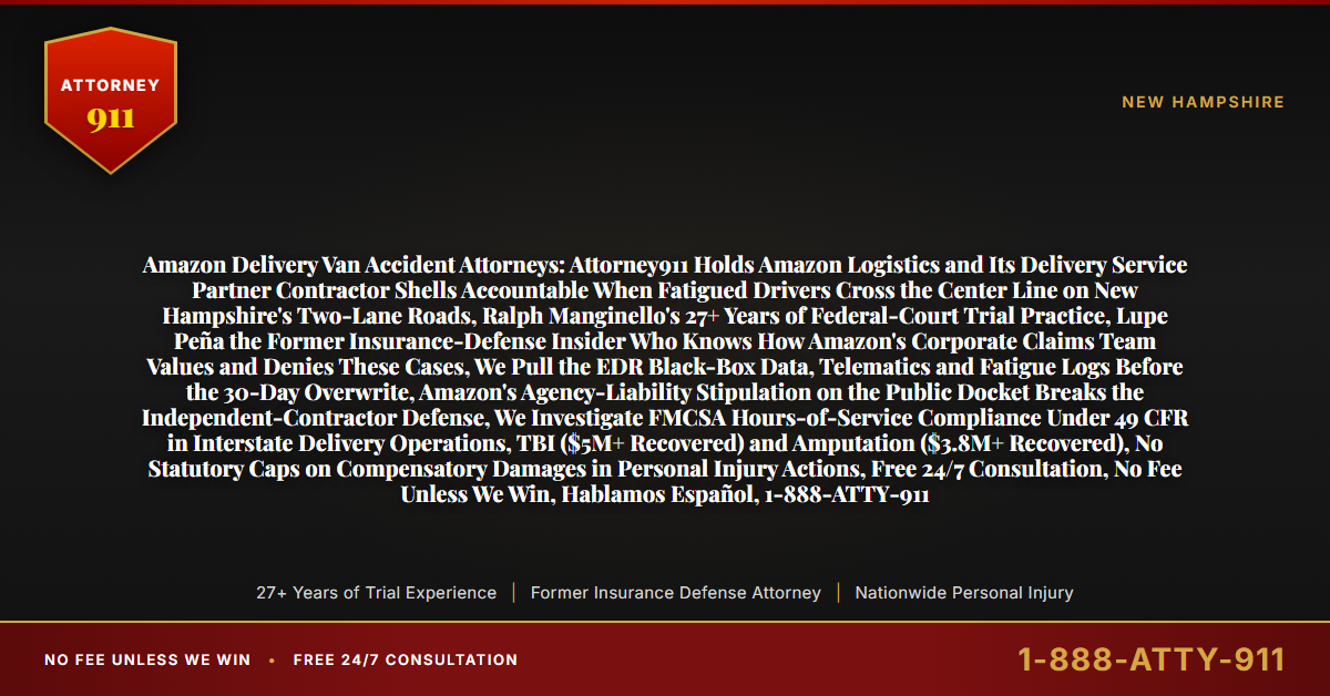 Amazon Delivery Van Accident Attorneys: Attorney911 Holds Amazon Logistics and Its Delivery Service Partner Contractor Shells Accountable When Fatigued Drivers Cross the Center Line on New Hampshire's Two-Lane Roads, Ralph Manginello's 27+ Years of Federal-Court Trial Practice, Lupe Peña the Former Insurance-Defense Insider Who Knows How Amazon's Corporate Claims Team Values and Denies These Cases, We Pull the EDR Black-Box Data, Telematics and Fatigue Logs Before the 30-Day Overwrite, Amazon's Agency-Liability Stipulation on the Public Docket Breaks the Independent-Contractor Defense, We Investigate FMCSA Hours-of-Service Compliance Under 49 CFR in Interstate Delivery Operations, TBI ($5M+ Recovered) and Amputation ($3.8M+ Recovered), No Statutory Caps on Compensatory Damages in Personal Injury Actions, Free 24/7 Consultation, No Fee Unless We Win, Hablamos Español, 1-888-ATTY-911 - Attorney911