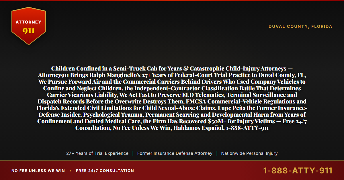 Children Confined in a Semi-Truck Cab for Years & Catastrophic Child-Injury Attorneys — Attorney911 Brings Ralph Manginello's 27+ Years of Federal-Court Trial Practice to Duval County, FL, We Pursue Forward Air and the Commercial Carriers Behind Drivers Who Used Company Vehicles to Confine and Neglect Children, the Independent-Contractor Classification Battle That Determines Carrier Vicarious Liability, We Act Fast to Preserve ELD Telematics, Terminal Surveillance and Dispatch Records Before the Overwrite Destroys Them, FMCSA Commercial-Vehicle Regulations and Florida's Extended Civil Limitations for Child Sexual-Abuse Claims, Lupe Peña the Former Insurance-Defense Insider, Psychological Trauma, Permanent Scarring and Developmental Harm from Years of Confinement and Denied Medical Care, the Firm Has Recovered $50M+ for Injury Victims — Free 24/7 Consultation, No Fee Unless We Win, Hablamos Español, 1-888-ATTY-911 - Attorney911