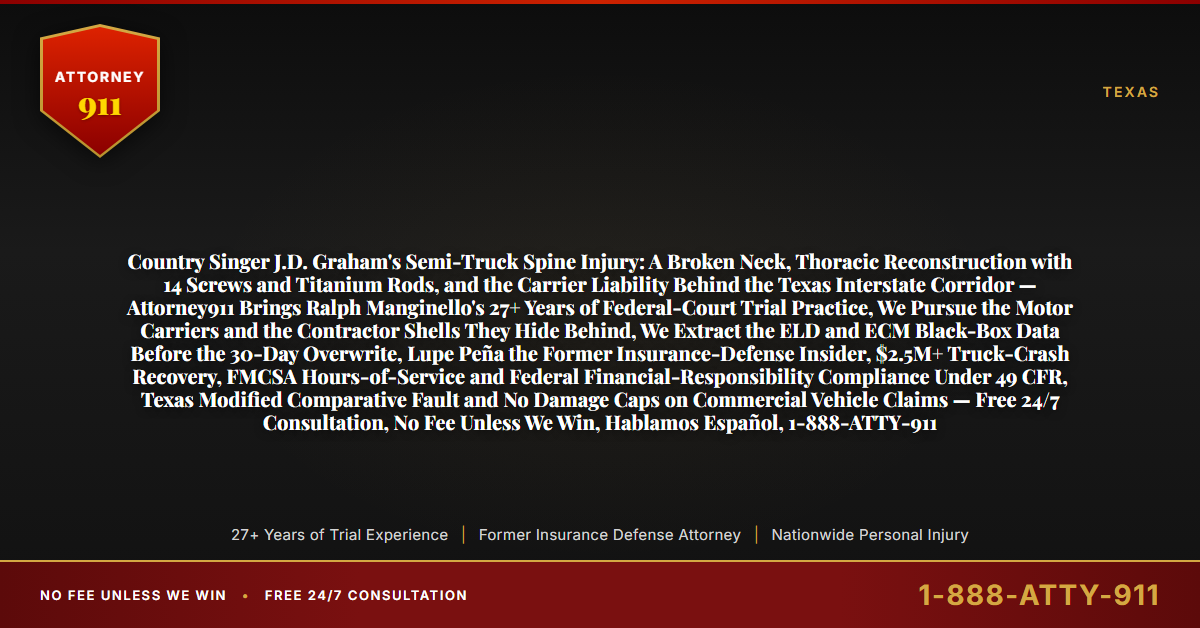 Country Singer J.D. Graham's Semi-Truck Spine Injury: A Broken Neck, Thoracic Reconstruction with 14 Screws and Titanium Rods, and the Carrier Liability Behind the Texas Interstate Corridor — Attorney911 Brings Ralph Manginello's 27+ Years of Federal-Court Trial Practice, We Pursue the Motor Carriers and the Contractor Shells They Hide Behind, We Extract the ELD and ECM Black-Box Data Before the 30-Day Overwrite, Lupe Peña the Former Insurance-Defense Insider, $2.5M+ Truck-Crash Recovery, FMCSA Hours-of-Service and Federal Financial-Responsibility Compliance Under 49 CFR, Texas Modified Comparative Fault and No Damage Caps on Commercial Vehicle Claims — Free 24/7 Consultation, No Fee Unless We Win, Hablamos Español, 1-888-ATTY-911 - Attorney911