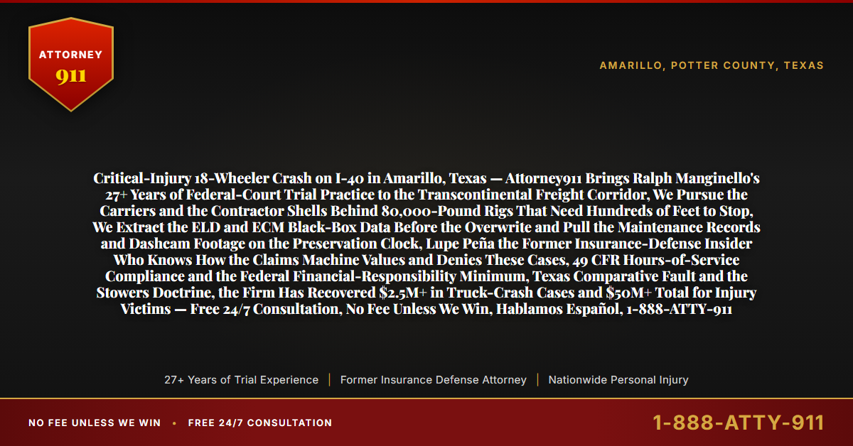 Critical-Injury 18-Wheeler Crash on I-40 in Amarillo, Texas — Attorney911 Brings Ralph Manginello's 27+ Years of Federal-Court Trial Practice to the Transcontinental Freight Corridor, We Pursue the Carriers and the Contractor Shells Behind 80,000-Pound Rigs That Need Hundreds of Feet to Stop, We Extract the ELD and ECM Black-Box Data Before the Overwrite and Pull the Maintenance Records and Dashcam Footage on the Preservation Clock, Lupe Peña the Former Insurance-Defense Insider Who Knows How the Claims Machine Values and Denies These Cases, 49 CFR Hours-of-Service Compliance and the Federal Financial-Responsibility Minimum, Texas Comparative Fault and the Stowers Doctrine, the Firm Has Recovered $2.5M+ in Truck-Crash Cases and $50M+ Total for Injury Victims — Free 24/7 Consultation, No Fee Unless We Win, Hablamos Español, 1-888-ATTY-911 - Attorney911