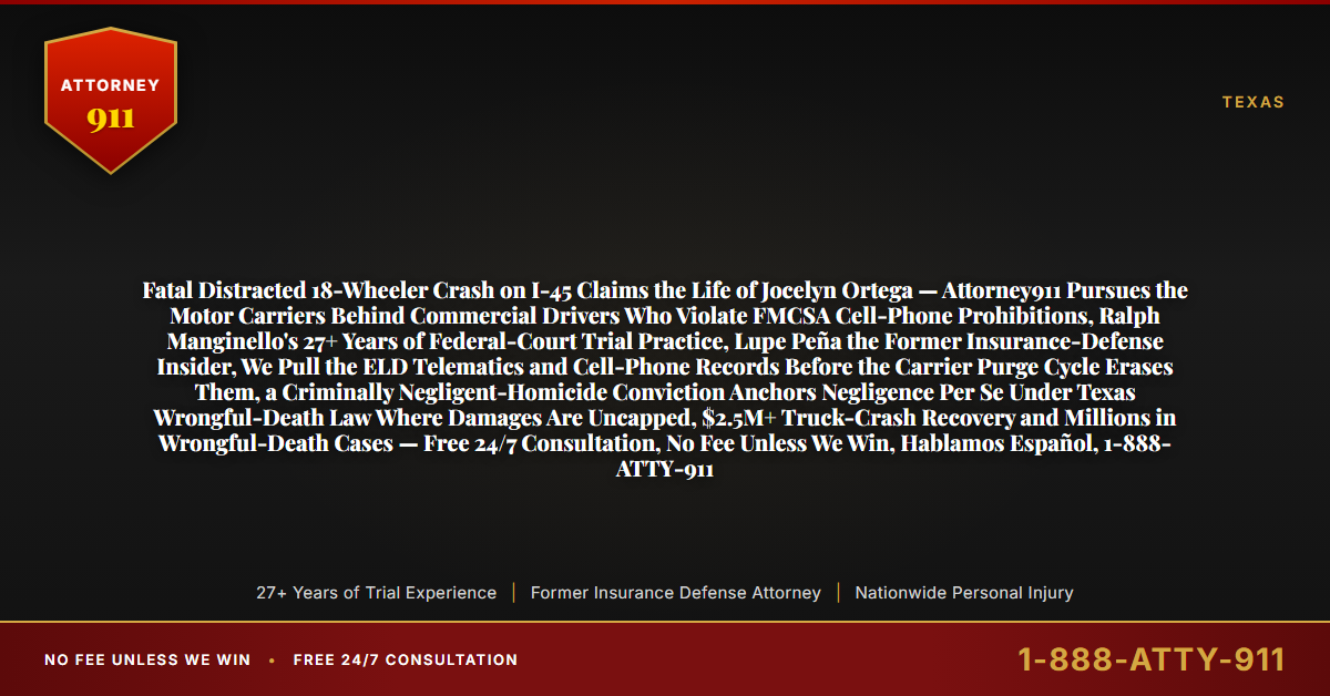 Fatal Distracted 18-Wheeler Crash on I-45 Claims the Life of Jocelyn Ortega — Attorney911 Pursues the Motor Carriers Behind Commercial Drivers Who Violate FMCSA Cell-Phone Prohibitions, Ralph Manginello's 27+ Years of Federal-Court Trial Practice, Lupe Peña the Former Insurance-Defense Insider, We Pull the ELD Telematics and Cell-Phone Records Before the Carrier Purge Cycle Erases Them, a Criminally Negligent-Homicide Conviction Anchors Negligence Per Se Under Texas Wrongful-Death Law Where Damages Are Uncapped, $2.5M+ Truck-Crash Recovery and Millions in Wrongful-Death Cases — Free 24/7 Consultation, No Fee Unless We Win, Hablamos Español, 1-888-ATTY-911 - Attorney911