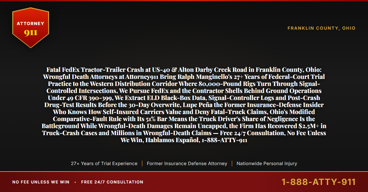 Fatal FedEx Tractor-Trailer Crash at US-40 & Alton Darby Creek Road in Franklin County, Ohio: Wrongful Death Attorneys at Attorney911 Bring Ralph Manginello's 27+ Years of Federal-Court Trial Practice to the Western Distribution Corridor Where 80,000-Pound Rigs Turn Through Signal-Controlled Intersections, We Pursue FedEx and the Contractor Shells Behind Ground Operations Under 49 CFR 390-399, We Extract ELD Black-Box Data, Signal-Controller Logs and Post-Crash Drug-Test Results Before the 30-Day Overwrite, Lupe Peña the Former Insurance-Defense Insider Who Knows How Self-Insured Carriers Value and Deny Fatal-Truck Claims, Ohio's Modified Comparative-Fault Rule with Its 51% Bar Means the Truck Driver's Share of Negligence Is the Battleground While Wrongful-Death Damages Remain Uncapped, the Firm Has Recovered $2.5M+ in Truck-Crash Cases and Millions in Wrongful-Death Claims — Free 24/7 Consultation, No Fee Unless We Win, Hablamos Español, 1-888-ATTY-911 - Attorney911