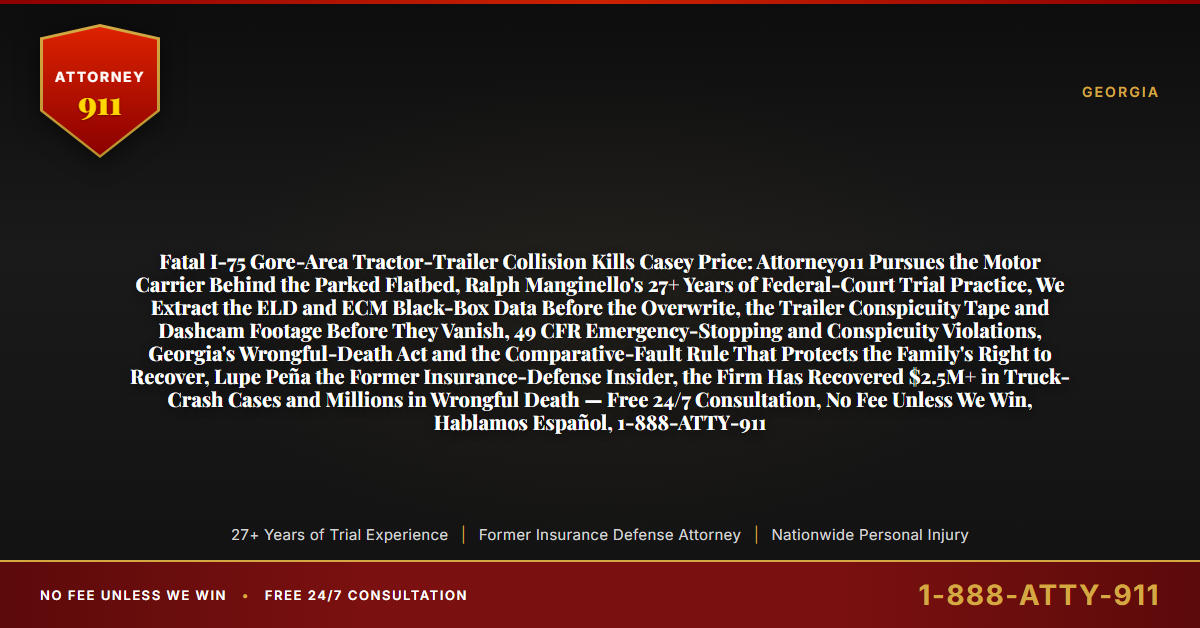 Fatal I-75 Gore-Area Tractor-Trailer Collision Kills Casey Price: Attorney911 Pursues the Motor Carrier Behind the Parked Flatbed, Ralph Manginello's 27+ Years of Federal-Court Trial Practice, We Extract the ELD and ECM Black-Box Data Before the Overwrite, the Trailer Conspicuity Tape and Dashcam Footage Before They Vanish, 49 CFR Emergency-Stopping and Conspicuity Violations, Georgia's Wrongful-Death Act and the Comparative-Fault Rule That Protects the Family's Right to Recover, Lupe Peña the Former Insurance-Defense Insider, the Firm Has Recovered $2.5M+ in Truck-Crash Cases and Millions in Wrongful Death — Free 24/7 Consultation, No Fee Unless We Win, Hablamos Español, 1-888-ATTY-911 - Attorney911