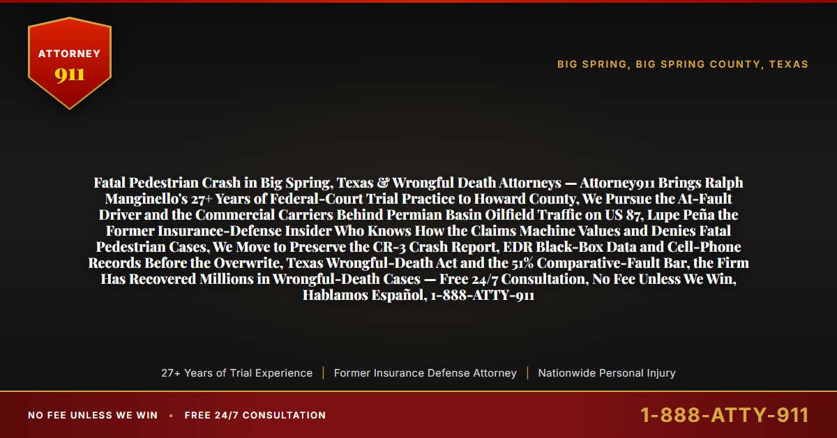 Fatal Pedestrian Crash in Big Spring, Texas & Wrongful Death Attorneys — Attorney911 Brings Ralph Manginello's 27+ Years of Federal-Court Trial Practice to Howard County, We Pursue the At-Fault Driver and the Commercial Carriers Behind Permian Basin Oilfield Traffic on US 87, Lupe Peña the Former Insurance-Defense Insider Who Knows How the Claims Machine Values and Denies Fatal Pedestrian Cases, We Move to Preserve the CR-3 Crash Report, EDR Black-Box Data and Cell-Phone Records Before the Overwrite, Texas Wrongful-Death Act and the 51% Comparative-Fault Bar, the Firm Has Recovered Millions in Wrongful-Death Cases — Free 24/7 Consultation, No Fee Unless We Win, Hablamos Español, 1-888-ATTY-911 - Attorney911