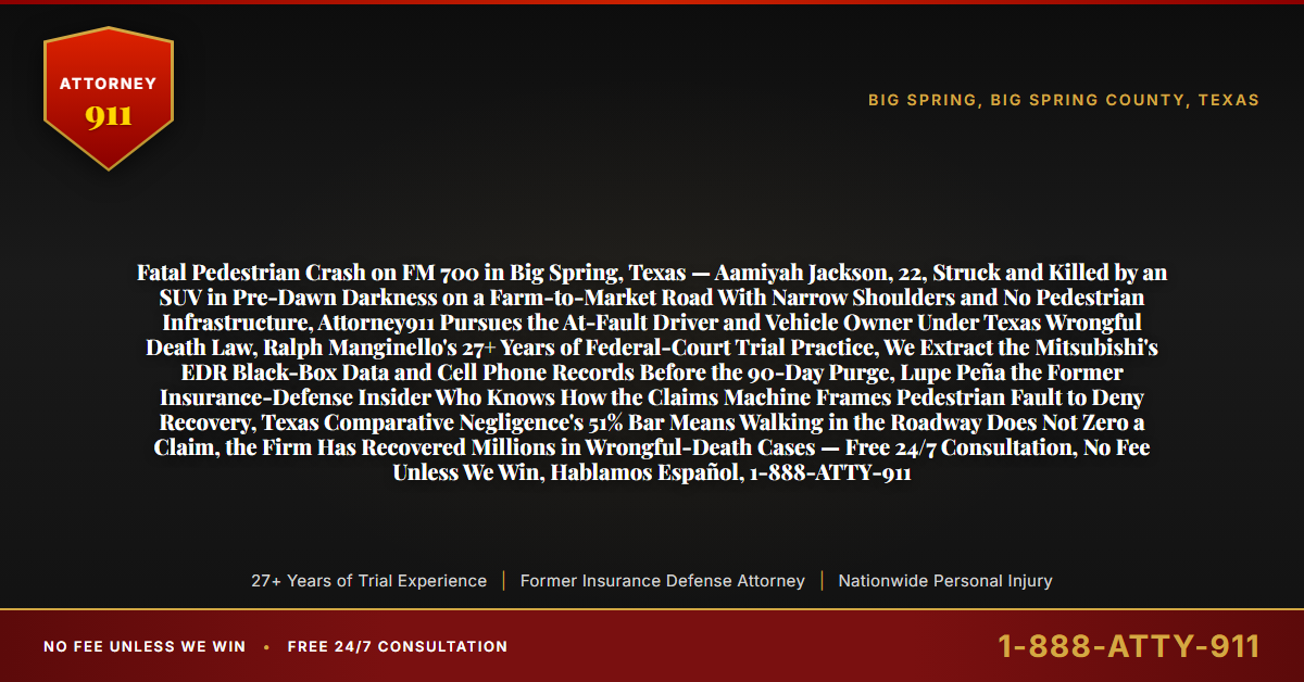 Fatal Pedestrian Crash on FM 700 in Big Spring, Texas — Aamiyah Jackson, 22, Struck and Killed by an SUV in Pre-Dawn Darkness on a Farm-to-Market Road With Narrow Shoulders and No Pedestrian Infrastructure, Attorney911 Pursues the At-Fault Driver and Vehicle Owner Under Texas Wrongful Death Law, Ralph Manginello's 27+ Years of Federal-Court Trial Practice, We Extract the Mitsubishi's EDR Black-Box Data and Cell Phone Records Before the 90-Day Purge, Lupe Peña the Former Insurance-Defense Insider Who Knows How the Claims Machine Frames Pedestrian Fault to Deny Recovery, Texas Comparative Negligence's 51% Bar Means Walking in the Roadway Does Not Zero a Claim, the Firm Has Recovered Millions in Wrongful-Death Cases — Free 24/7 Consultation, No Fee Unless We Win, Hablamos Español, 1-888-ATTY-911 - Attorney911