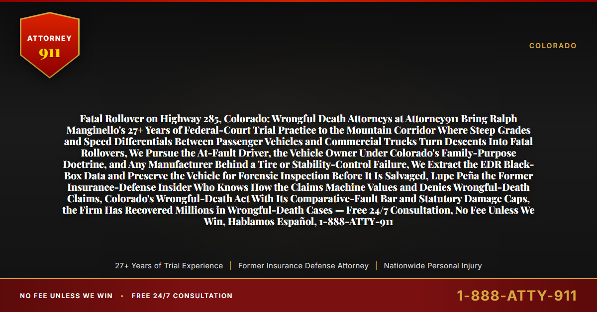 Fatal Rollover on Highway 285, Colorado: Wrongful Death Attorneys at Attorney911 Bring Ralph Manginello's 27+ Years of Federal-Court Trial Practice to the Mountain Corridor Where Steep Grades and Speed Differentials Between Passenger Vehicles and Commercial Trucks Turn Descents Into Fatal Rollovers, We Pursue the At-Fault Driver, the Vehicle Owner Under Colorado's Family-Purpose Doctrine, and Any Manufacturer Behind a Tire or Stability-Control Failure, We Extract the EDR Black-Box Data and Preserve the Vehicle for Forensic Inspection Before It Is Salvaged, Lupe Peña the Former Insurance-Defense Insider Who Knows How the Claims Machine Values and Denies Wrongful-Death Claims, Colorado's Wrongful-Death Act With Its Comparative-Fault Bar and Statutory Damage Caps, the Firm Has Recovered Millions in Wrongful-Death Cases — Free 24/7 Consultation, No Fee Unless We Win, Hablamos Español, 1-888-ATTY-911 - Attorney911