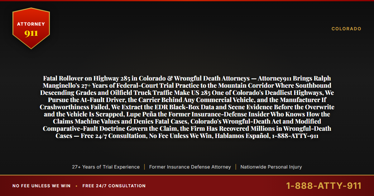 Fatal Rollover on Highway 285 in Colorado & Wrongful Death Attorneys — Attorney911 Brings Ralph Manginello's 27+ Years of Federal-Court Trial Practice to the Mountain Corridor Where Southbound Descending Grades and Oilfield Truck Traffic Make US 285 One of Colorado's Deadliest Highways, We Pursue the At-Fault Driver, the Carrier Behind Any Commercial Vehicle, and the Manufacturer If Crashworthiness Failed, We Extract the EDR Black-Box Data and Scene Evidence Before the Overwrite and the Vehicle Is Scrapped, Lupe Peña the Former Insurance-Defense Insider Who Knows How the Claims Machine Values and Denies Fatal Cases, Colorado's Wrongful-Death Act and Modified Comparative-Fault Doctrine Govern the Claim, the Firm Has Recovered Millions in Wrongful-Death Cases — Free 24/7 Consultation, No Fee Unless We Win, Hablamos Español, 1-888-ATTY-911 - Attorney911
