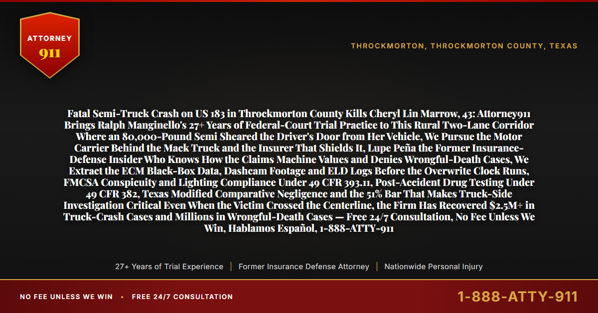 Fatal Semi-Truck Crash on US 183 in Throckmorton County Kills Cheryl Lin Marrow, 43: Attorney911 Brings Ralph Manginello's 27+ Years of Federal-Court Trial Practice to This Rural Two-Lane Corridor Where an 80,000-Pound Semi Sheared the Driver's Door from Her Vehicle, We Pursue the Motor Carrier Behind the Mack Truck and the Insurer That Shields It, Lupe Peña the Former Insurance-Defense Insider Who Knows How the Claims Machine Values and Denies Wrongful-Death Cases, We Extract the ECM Black-Box Data, Dashcam Footage and ELD Logs Before the Overwrite Clock Runs, FMCSA Conspicuity and Lighting Compliance Under 49 CFR 393.11, Post-Accident Drug Testing Under 49 CFR 382, Texas Modified Comparative Negligence and the 51% Bar That Makes Truck-Side Investigation Critical Even When the Victim Crossed the Centerline, the Firm Has Recovered $2.5M+ in Truck-Crash Cases and Millions in Wrongful-Death Cases — Free 24/7 Consultation, No Fee Unless We Win, Hablamos Español, 1-888-ATTY-911 - Attorney911