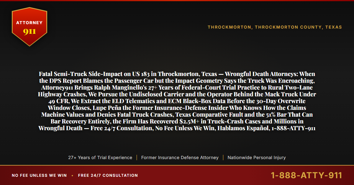Fatal Semi-Truck Side-Impact on US 183 in Throckmorton, Texas — Wrongful Death Attorneys: When the DPS Report Blames the Passenger Car but the Impact Geometry Says the Truck Was Encroaching, Attorney911 Brings Ralph Manginello's 27+ Years of Federal-Court Trial Practice to Rural Two-Lane Highway Crashes, We Pursue the Undisclosed Carrier and the Operator Behind the Mack Truck Under 49 CFR, We Extract the ELD Telematics and ECM Black-Box Data Before the 30-Day Overwrite Window Closes, Lupe Peña the Former Insurance-Defense Insider Who Knows How the Claims Machine Values and Denies Fatal Truck Crashes, Texas Comparative Fault and the 51% Bar That Can Bar Recovery Entirely, the Firm Has Recovered $2.5M+ in Truck-Crash Cases and Millions in Wrongful Death — Free 24/7 Consultation, No Fee Unless We Win, Hablamos Español, 1-888-ATTY-911 - Attorney911