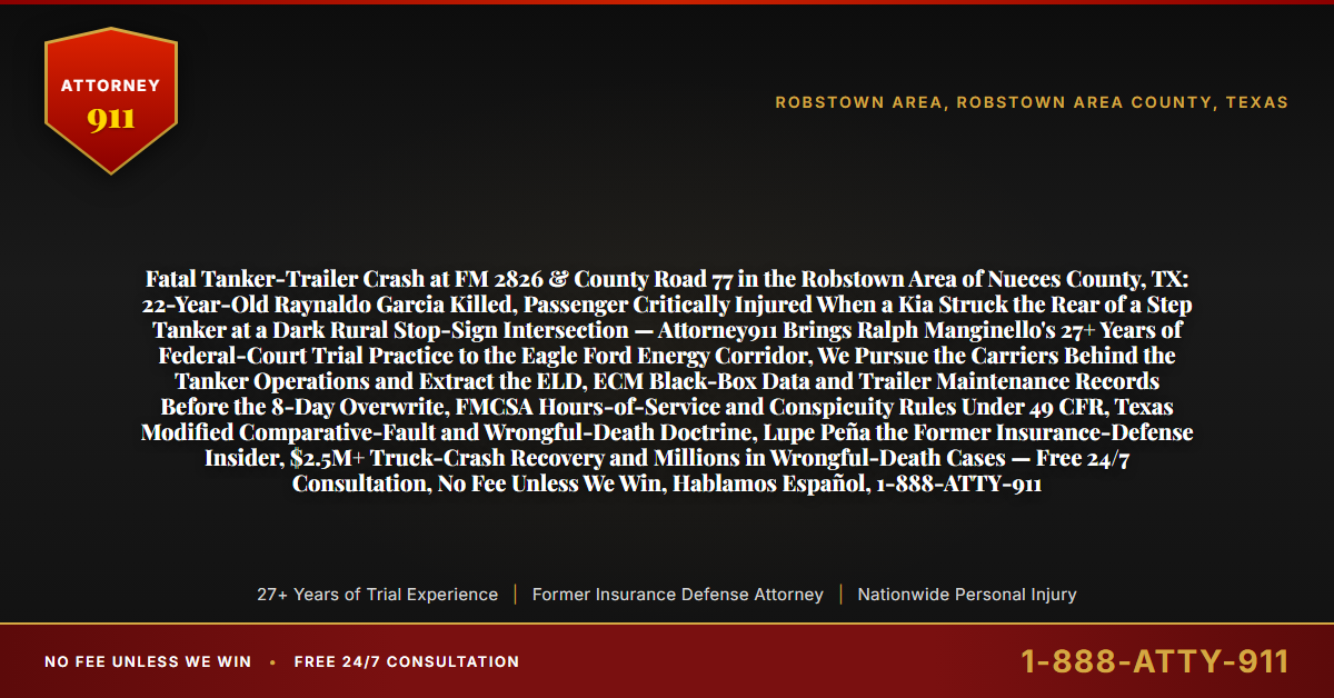 Fatal Tanker-Trailer Crash at FM 2826 & County Road 77 in the Robstown Area of Nueces County, TX: 22-Year-Old Raynaldo Garcia Killed, Passenger Critically Injured When a Kia Struck the Rear of a Step Tanker at a Dark Rural Stop-Sign Intersection — Attorney911 Brings Ralph Manginello's 27+ Years of Federal-Court Trial Practice to the Eagle Ford Energy Corridor, We Pursue the Carriers Behind the Tanker Operations and Extract the ELD, ECM Black-Box Data and Trailer Maintenance Records Before the 8-Day Overwrite, FMCSA Hours-of-Service and Conspicuity Rules Under 49 CFR, Texas Modified Comparative-Fault and Wrongful-Death Doctrine, Lupe Peña the Former Insurance-Defense Insider, $2.5M+ Truck-Crash Recovery and Millions in Wrongful-Death Cases — Free 24/7 Consultation, No Fee Unless We Win, Hablamos Español, 1-888-ATTY-911 - Attorney911
