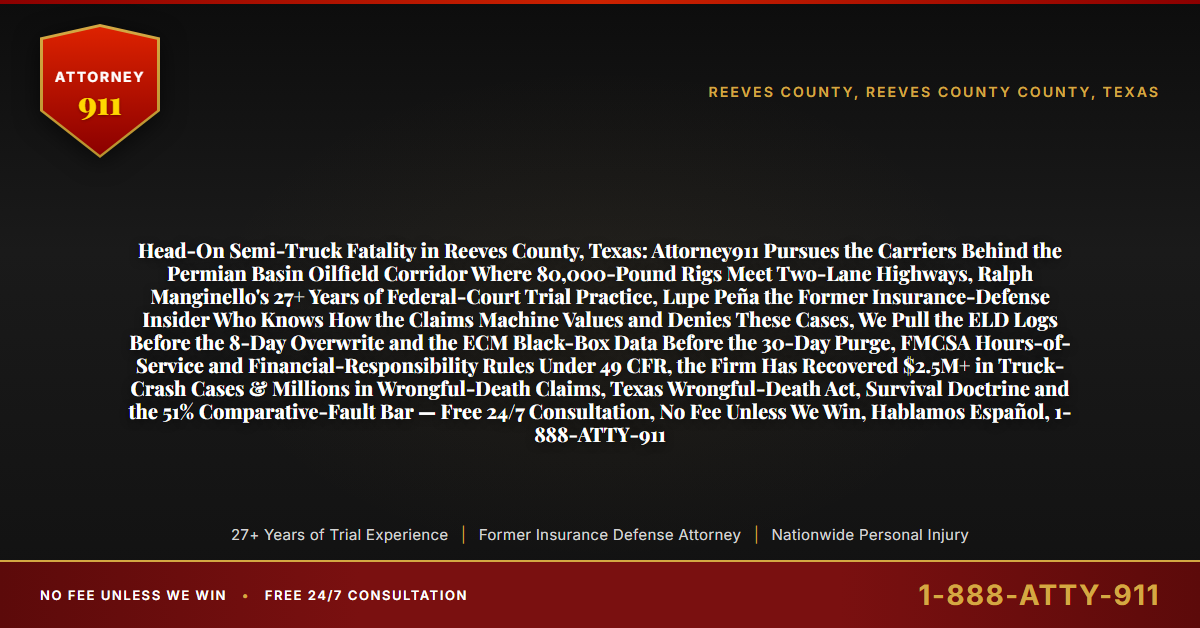 Head-On Semi-Truck Fatality in Reeves County, Texas: Attorney911 Pursues the Carriers Behind the Permian Basin Oilfield Corridor Where 80,000-Pound Rigs Meet Two-Lane Highways, Ralph Manginello's 27+ Years of Federal-Court Trial Practice, Lupe Peña the Former Insurance-Defense Insider Who Knows How the Claims Machine Values and Denies These Cases, We Pull the ELD Logs Before the 8-Day Overwrite and the ECM Black-Box Data Before the 30-Day Purge, FMCSA Hours-of-Service and Financial-Responsibility Rules Under 49 CFR, the Firm Has Recovered $2.5M+ in Truck-Crash Cases & Millions in Wrongful-Death Claims, Texas Wrongful-Death Act, Survival Doctrine and the 51% Comparative-Fault Bar — Free 24/7 Consultation, No Fee Unless We Win, Hablamos Español, 1-888-ATTY-911 - Attorney911