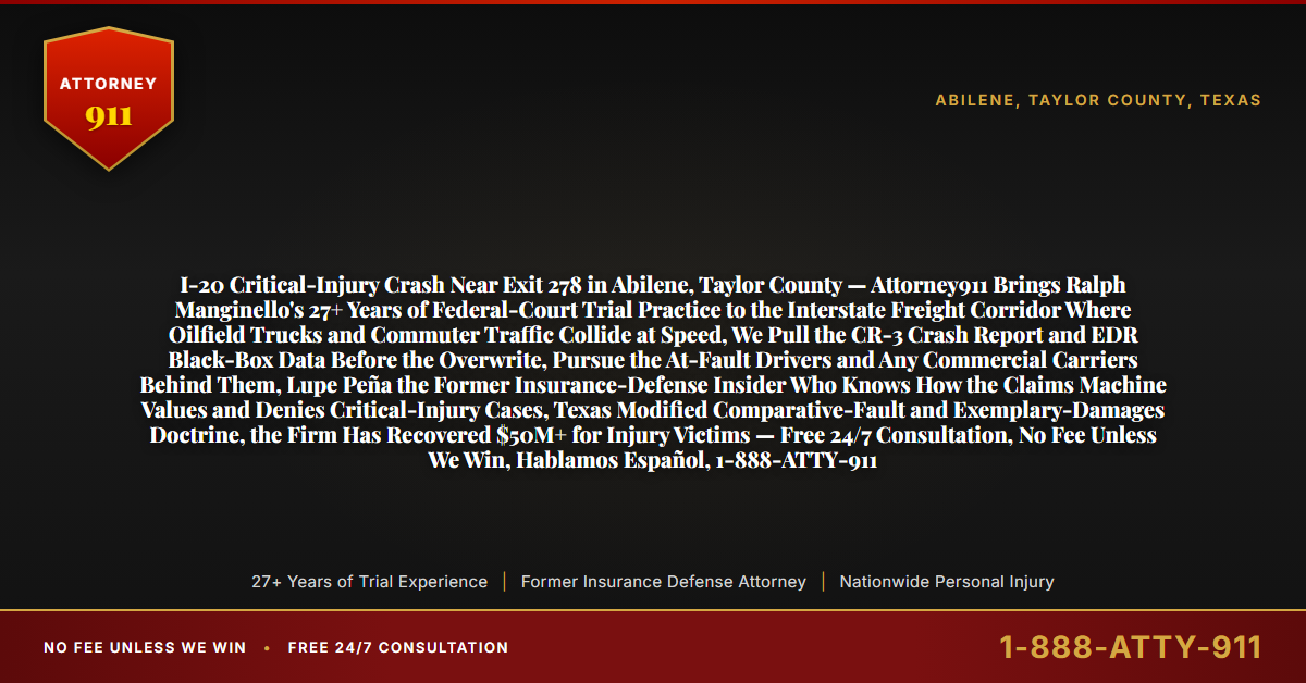 I-20 Critical-Injury Crash Near Exit 278 in Abilene, Taylor County — Attorney911 Brings Ralph Manginello's 27+ Years of Federal-Court Trial Practice to the Interstate Freight Corridor Where Oilfield Trucks and Commuter Traffic Collide at Speed, We Pull the CR-3 Crash Report and EDR Black-Box Data Before the Overwrite, Pursue the At-Fault Drivers and Any Commercial Carriers Behind Them, Lupe Peña the Former Insurance-Defense Insider Who Knows How the Claims Machine Values and Denies Critical-Injury Cases, Texas Modified Comparative-Fault and Exemplary-Damages Doctrine, the Firm Has Recovered $50M+ for Injury Victims — Free 24/7 Consultation, No Fee Unless We Win, Hablamos Español, 1-888-ATTY-911 - Attorney911