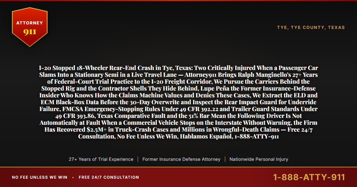 I-20 Stopped 18-Wheeler Rear-End Crash in Tye, Texas: Two Critically Injured When a Passenger Car Slams Into a Stationary Semi in a Live Travel Lane — Attorney911 Brings Ralph Manginello's 27+ Years of Federal-Court Trial Practice to the I-20 Freight Corridor, We Pursue the Carriers Behind the Stopped Rig and the Contractor Shells They Hide Behind, Lupe Peña the Former Insurance-Defense Insider Who Knows How the Claims Machine Values and Denies These Cases, We Extract the ELD and ECM Black-Box Data Before the 30-Day Overwrite and Inspect the Rear Impact Guard for Underride Failure, FMCSA Emergency-Stopping Rules Under 49 CFR 392.22 and Trailer Guard Standards Under 49 CFR 393.86, Texas Comparative Fault and the 51% Bar Mean the Following Driver Is Not Automatically at Fault When a Commercial Vehicle Stops on the Interstate Without Warning, the Firm Has Recovered $2.5M+ in Truck-Crash Cases and Millions in Wrongful-Death Claims — Free 24/7 Consultation, No Fee Unless We Win, Hablamos Español, 1-888-ATTY-911 - Attorney911