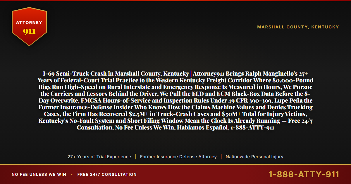 I-69 Semi-Truck Crash in Marshall County, Kentucky | Attorney911 Brings Ralph Manginello's 27+ Years of Federal-Court Trial Practice to the Western Kentucky Freight Corridor Where 80,000-Pound Rigs Run High-Speed on Rural Interstate and Emergency Response Is Measured in Hours, We Pursue the Carriers and Lessors Behind the Driver, We Pull the ELD and ECM Black-Box Data Before the 8-Day Overwrite, FMCSA Hours-of-Service and Inspection Rules Under 49 CFR 390-399, Lupe Peña the Former Insurance-Defense Insider Who Knows How the Claims Machine Values and Denies Trucking Cases, the Firm Has Recovered $2.5M+ in Truck-Crash Cases and $50M+ Total for Injury Victims, Kentucky's No-Fault System and Short Filing Window Mean the Clock Is Already Running — Free 24/7 Consultation, No Fee Unless We Win, Hablamos Español, 1-888-ATTY-911 - Attorney911