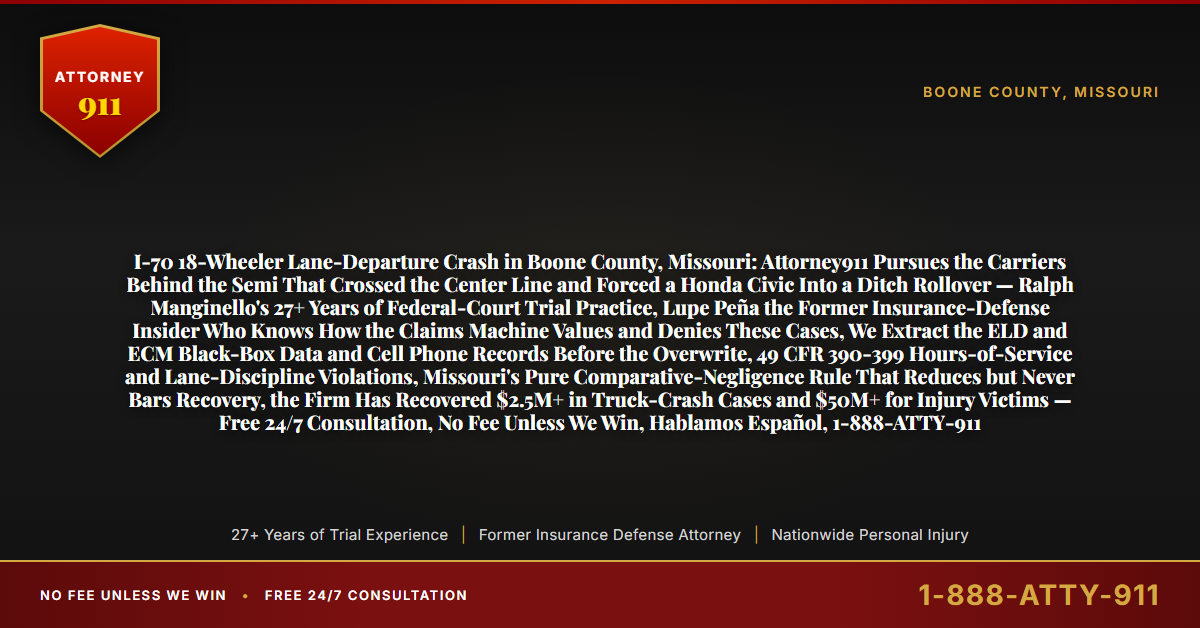 I-70 18-Wheeler Lane-Departure Crash in Boone County, Missouri: Attorney911 Pursues the Carriers Behind the Semi That Crossed the Center Line and Forced a Honda Civic Into a Ditch Rollover — Ralph Manginello's 27+ Years of Federal-Court Trial Practice, Lupe Peña the Former Insurance-Defense Insider Who Knows How the Claims Machine Values and Denies These Cases, We Extract the ELD and ECM Black-Box Data and Cell Phone Records Before the Overwrite, 49 CFR 390-399 Hours-of-Service and Lane-Discipline Violations, Missouri's Pure Comparative-Negligence Rule That Reduces but Never Bars Recovery, the Firm Has Recovered $2.5M+ in Truck-Crash Cases and $50M+ for Injury Victims — Free 24/7 Consultation, No Fee Unless We Win, Hablamos Español, 1-888-ATTY-911 - Attorney911
