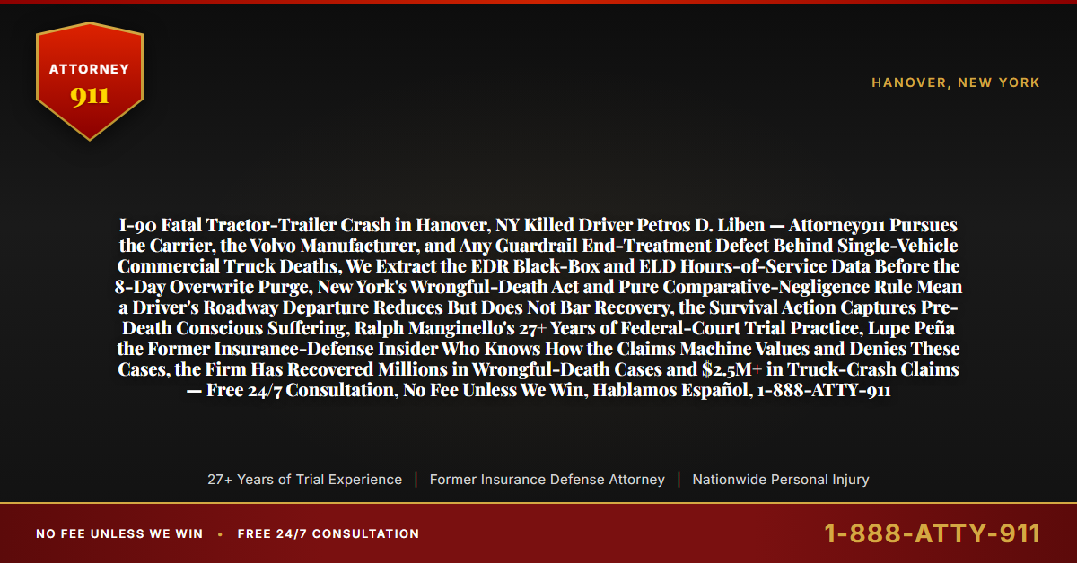 I-90 Fatal Tractor-Trailer Crash in Hanover, NY Killed Driver Petros D. Liben — Attorney911 Pursues the Carrier, the Volvo Manufacturer, and Any Guardrail End-Treatment Defect Behind Single-Vehicle Commercial Truck Deaths, We Extract the EDR Black-Box and ELD Hours-of-Service Data Before the 8-Day Overwrite Purge, New York's Wrongful-Death Act and Pure Comparative-Negligence Rule Mean a Driver's Roadway Departure Reduces But Does Not Bar Recovery, the Survival Action Captures Pre-Death Conscious Suffering, Ralph Manginello's 27+ Years of Federal-Court Trial Practice, Lupe Peña the Former Insurance-Defense Insider Who Knows How the Claims Machine Values and Denies These Cases, the Firm Has Recovered Millions in Wrongful-Death Cases and $2.5M+ in Truck-Crash Claims — Free 24/7 Consultation, No Fee Unless We Win, Hablamos Español, 1-888-ATTY-911 - Attorney911
