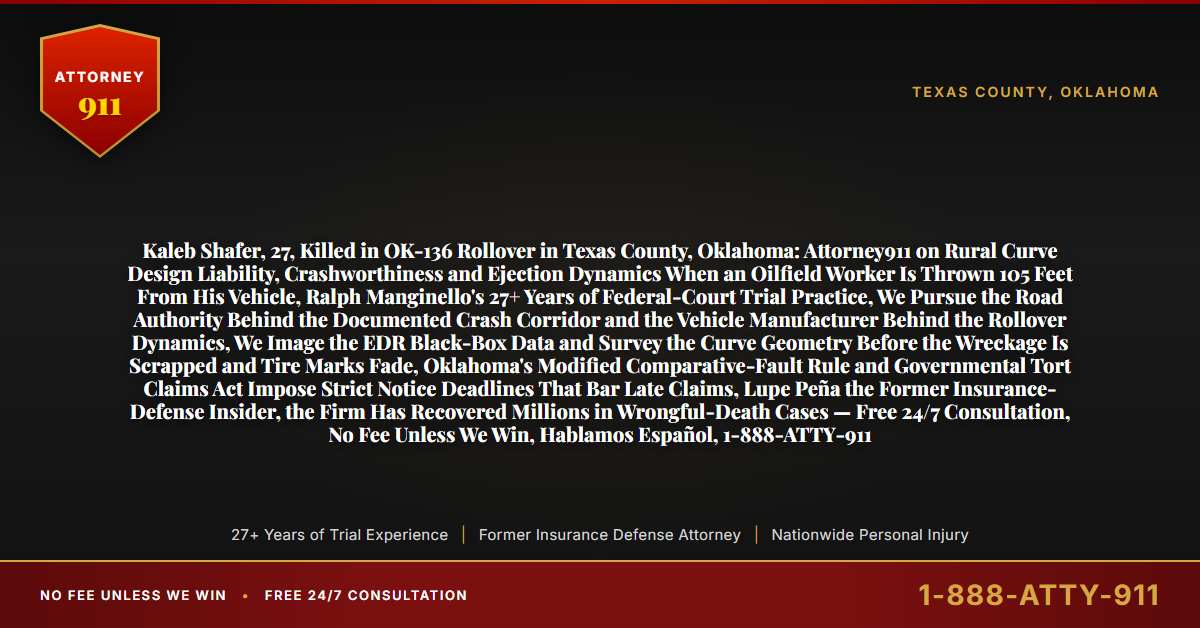 Kaleb Shafer, 27, Killed in OK-136 Rollover in Texas County, Oklahoma: Attorney911 on Rural Curve Design Liability, Crashworthiness and Ejection Dynamics When an Oilfield Worker Is Thrown 105 Feet From His Vehicle, Ralph Manginello's 27+ Years of Federal-Court Trial Practice, We Pursue the Road Authority Behind the Documented Crash Corridor and the Vehicle Manufacturer Behind the Rollover Dynamics, We Image the EDR Black-Box Data and Survey the Curve Geometry Before the Wreckage Is Scrapped and Tire Marks Fade, Oklahoma's Modified Comparative-Fault Rule and Governmental Tort Claims Act Impose Strict Notice Deadlines That Bar Late Claims, Lupe Peña the Former Insurance-Defense Insider, the Firm Has Recovered Millions in Wrongful-Death Cases — Free 24/7 Consultation, No Fee Unless We Win, Hablamos Español, 1-888-ATTY-911 - Attorney911