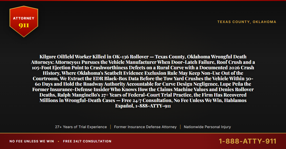 Kilgore Oilfield Worker Killed in OK-136 Rollover — Texas County, Oklahoma Wrongful Death Attorneys: Attorney911 Pursues the Vehicle Manufacturer When Door-Latch Failure, Roof Crush and a 105-Foot Ejection Point to Crashworthiness Defects on a Rural Curve with a Documented 2026 Crash History, Where Oklahoma's Seatbelt Evidence Exclusion Rule May Keep Non-Use Out of the Courtroom, We Extract the EDR Black-Box Data Before the Tow Yard Crushes the Vehicle Within 30-60 Days and Hold the Roadway Authority Accountable for Curve Design Negligence, Lupe Peña the Former Insurance-Defense Insider Who Knows How the Claims Machine Values and Denies Rollover Deaths, Ralph Manginello's 27+ Years of Federal-Court Trial Practice, the Firm Has Recovered Millions in Wrongful-Death Cases — Free 24/7 Consultation, No Fee Unless We Win, Hablamos Español, 1-888-ATTY-911 - Attorney911