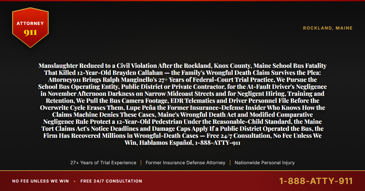 Manslaughter Reduced to a Civil Violation After the Rockland, Knox County, Maine School Bus Fatality That Killed 12-Year-Old Brayden Callahan — the Family's Wrongful Death Claim Survives the Plea: Attorney911 Brings Ralph Manginello's 27+ Years of Federal-Court Trial Practice, We Pursue the School Bus Operating Entity, Public District or Private Contractor, for the At-Fault Driver's Negligence in November Afternoon Darkness on Narrow Midcoast Streets and for Negligent Hiring, Training and Retention, We Pull the Bus Camera Footage, EDR Telematics and Driver Personnel File Before the Overwrite Cycle Erases Them, Lupe Peña the Former Insurance-Defense Insider Who Knows How the Claims Machine Denies These Cases, Maine's Wrongful Death Act and Modified Comparative Negligence Rule Protect a 12-Year-Old Pedestrian Under the Reasonable-Child Standard, the Maine Tort Claims Act's Notice Deadlines and Damage Caps Apply If a Public District Operated the Bus, the Firm Has Recovered Millions in Wrongful-Death Cases — Free 24/7 Consultation, No Fee Unless We Win, Hablamos Español, 1-888-ATTY-911 - Attorney911