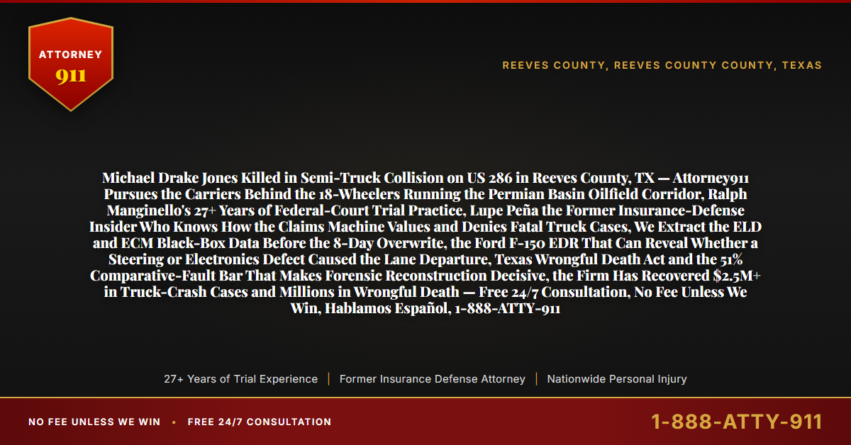Michael Drake Jones Killed in Semi-Truck Collision on US 286 in Reeves County, TX — Attorney911 Pursues the Carriers Behind the 18-Wheelers Running the Permian Basin Oilfield Corridor, Ralph Manginello's 27+ Years of Federal-Court Trial Practice, Lupe Peña the Former Insurance-Defense Insider Who Knows How the Claims Machine Values and Denies Fatal Truck Cases, We Extract the ELD and ECM Black-Box Data Before the 8-Day Overwrite, the Ford F-150 EDR That Can Reveal Whether a Steering or Electronics Defect Caused the Lane Departure, Texas Wrongful Death Act and the 51% Comparative-Fault Bar That Makes Forensic Reconstruction Decisive, the Firm Has Recovered $2.5M+ in Truck-Crash Cases and Millions in Wrongful Death — Free 24/7 Consultation, No Fee Unless We Win, Hablamos Español, 1-888-ATTY-911 - Attorney911