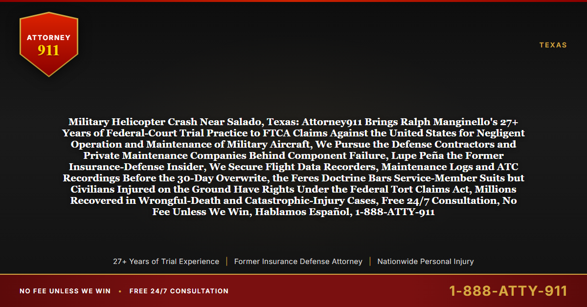 Military Helicopter Crash Near Salado, Texas: Attorney911 Brings Ralph Manginello's 27+ Years of Federal-Court Trial Practice to FTCA Claims Against the United States for Negligent Operation and Maintenance of Military Aircraft, We Pursue the Defense Contractors and Private Maintenance Companies Behind Component Failure, Lupe Peña the Former Insurance-Defense Insider, We Secure Flight Data Recorders, Maintenance Logs and ATC Recordings Before the 30-Day Overwrite, the Feres Doctrine Bars Service-Member Suits but Civilians Injured on the Ground Have Rights Under the Federal Tort Claims Act, Millions Recovered in Wrongful-Death and Catastrophic-Injury Cases, Free 24/7 Consultation, No Fee Unless We Win, Hablamos Español, 1-888-ATTY-911 - Attorney911