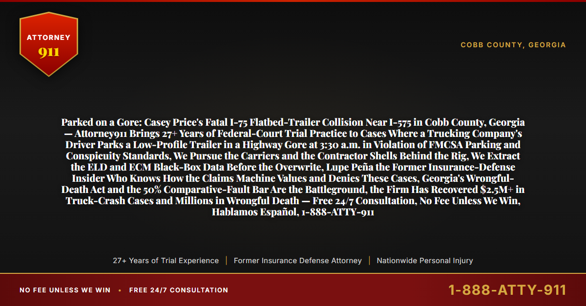 Parked on a Gore: Casey Price's Fatal I-75 Flatbed-Trailer Collision Near I-575 in Cobb County, Georgia — Attorney911 Brings 27+ Years of Federal-Court Trial Practice to Cases Where a Trucking Company's Driver Parks a Low-Profile Trailer in a Highway Gore at 3:30 a.m. in Violation of FMCSA Parking and Conspicuity Standards, We Pursue the Carriers and the Contractor Shells Behind the Rig, We Extract the ELD and ECM Black-Box Data Before the Overwrite, Lupe Peña the Former Insurance-Defense Insider Who Knows How the Claims Machine Values and Denies These Cases, Georgia's Wrongful-Death Act and the 50% Comparative-Fault Bar Are the Battleground, the Firm Has Recovered $2.5M+ in Truck-Crash Cases and Millions in Wrongful Death — Free 24/7 Consultation, No Fee Unless We Win, Hablamos Español, 1-888-ATTY-911 - Attorney911