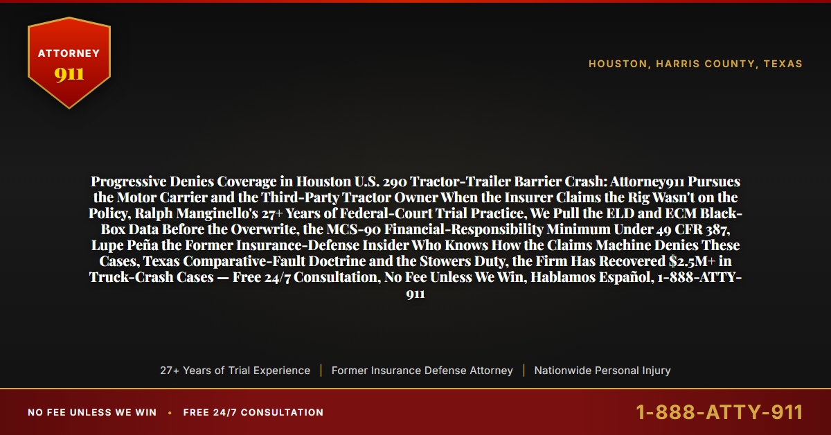 Progressive Denies Coverage in Houston U.S. 290 Tractor-Trailer Barrier Crash: Attorney911 Pursues the Motor Carrier and the Third-Party Tractor Owner When the Insurer Claims the Rig Wasn't on the Policy, Ralph Manginello's 27+ Years of Federal-Court Trial Practice, We Pull the ELD and ECM Black-Box Data Before the Overwrite, the MCS-90 Financial-Responsibility Minimum Under 49 CFR 387, Lupe Peña the Former Insurance-Defense Insider Who Knows How the Claims Machine Denies These Cases, Texas Comparative-Fault Doctrine and the Stowers Duty, the Firm Has Recovered $2.5M+ in Truck-Crash Cases — Free 24/7 Consultation, No Fee Unless We Win, Hablamos Español, 1-888-ATTY-911 - Attorney911