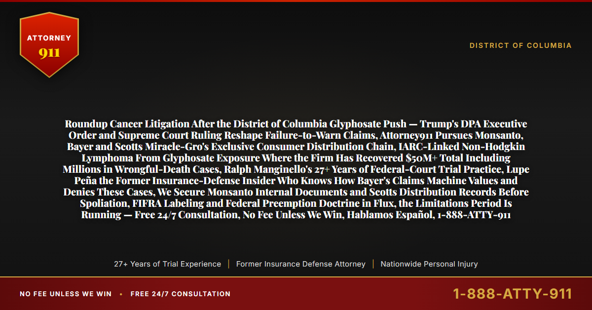 Roundup Cancer Litigation After the District of Columbia Glyphosate Push — Trump's DPA Executive Order and Supreme Court Ruling Reshape Failure-to-Warn Claims, Attorney911 Pursues Monsanto, Bayer and Scotts Miracle-Gro's Exclusive Consumer Distribution Chain, IARC-Linked Non-Hodgkin Lymphoma From Glyphosate Exposure Where the Firm Has Recovered $50M+ Total Including Millions in Wrongful-Death Cases, Ralph Manginello's 27+ Years of Federal-Court Trial Practice, Lupe Peña the Former Insurance-Defense Insider Who Knows How Bayer's Claims Machine Values and Denies These Cases, We Secure Monsanto Internal Documents and Scotts Distribution Records Before Spoliation, FIFRA Labeling and Federal Preemption Doctrine in Flux, the Limitations Period Is Running — Free 24/7 Consultation, No Fee Unless We Win, Hablamos Español, 1-888-ATTY-911 - Attorney911