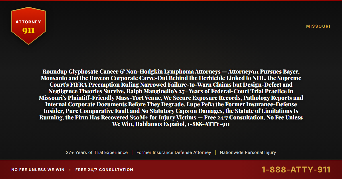 Roundup Glyphosate Cancer & Non-Hodgkin Lymphoma Attorneys — Attorney911 Pursues Bayer, Monsanto and the Ruveon Corporate Carve-Out Behind the Herbicide Linked to NHL, the Supreme Court's FIFRA Preemption Ruling Narrowed Failure-to-Warn Claims but Design-Defect and Negligence Theories Survive, Ralph Manginello's 27+ Years of Federal-Court Trial Practice in Missouri's Plaintiff-Friendly Mass-Tort Venue, We Secure Exposure Records, Pathology Reports and Internal Corporate Documents Before They Degrade, Lupe Peña the Former Insurance-Defense Insider, Pure Comparative Fault and No Statutory Caps on Damages, the Statute of Limitations Is Running, the Firm Has Recovered $50M+ for Injury Victims — Free 24/7 Consultation, No Fee Unless We Win, Hablamos Español, 1-888-ATTY-911 - Attorney911