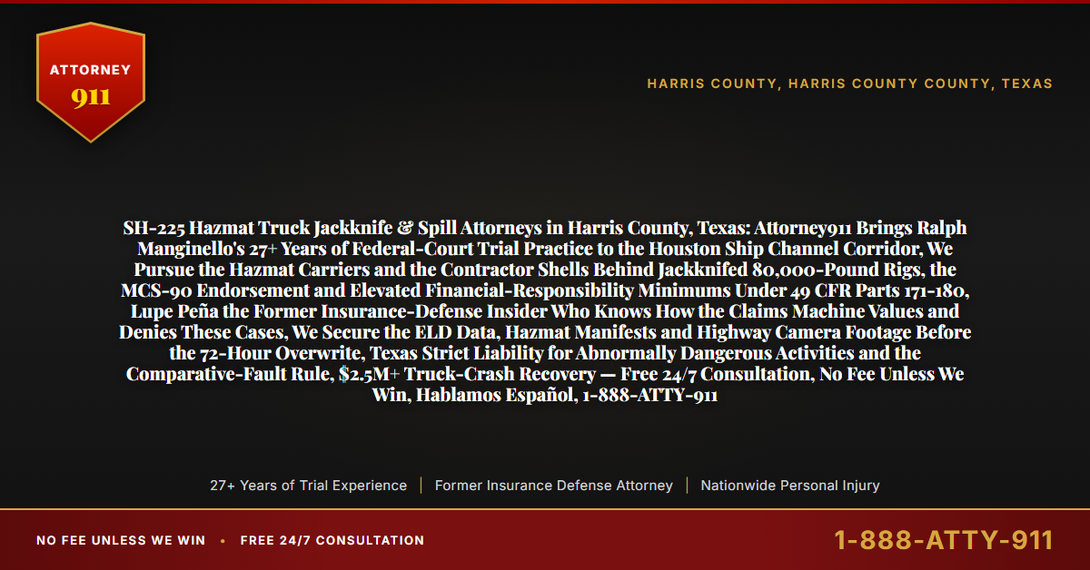 SH-225 Hazmat Truck Jackknife & Spill Attorneys in Harris County, Texas: Attorney911 Brings Ralph Manginello's 27+ Years of Federal-Court Trial Practice to the Houston Ship Channel Corridor, We Pursue the Hazmat Carriers and the Contractor Shells Behind Jackknifed 80,000-Pound Rigs, the MCS-90 Endorsement and Elevated Financial-Responsibility Minimums Under 49 CFR Parts 171-180, Lupe Peña the Former Insurance-Defense Insider Who Knows How the Claims Machine Values and Denies These Cases, We Secure the ELD Data, Hazmat Manifests and Highway Camera Footage Before the 72-Hour Overwrite, Texas Strict Liability for Abnormally Dangerous Activities and the Comparative-Fault Rule, $2.5M+ Truck-Crash Recovery — Free 24/7 Consultation, No Fee Unless We Win, Hablamos Español, 1-888-ATTY-911 - Attorney911