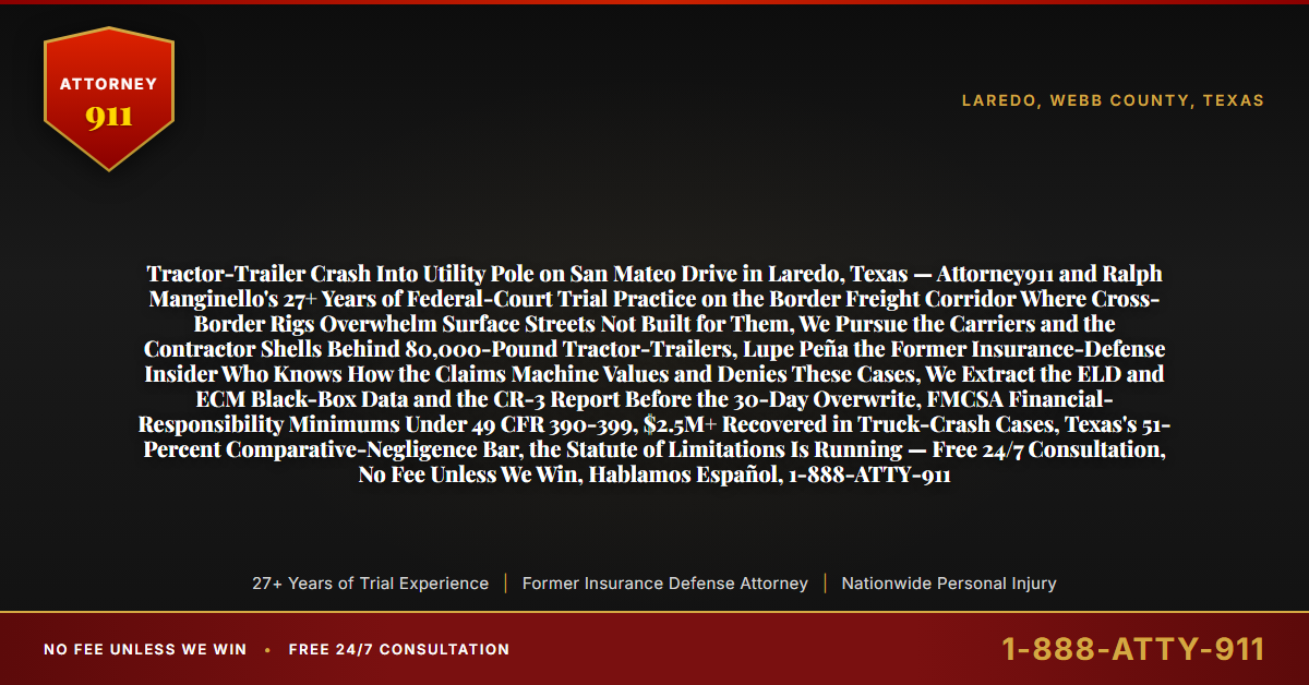 Tractor-Trailer Crash Into Utility Pole on San Mateo Drive in Laredo, Texas — Attorney911 and Ralph Manginello's 27+ Years of Federal-Court Trial Practice on the Border Freight Corridor Where Cross-Border Rigs Overwhelm Surface Streets Not Built for Them, We Pursue the Carriers and the Contractor Shells Behind 80,000-Pound Tractor-Trailers, Lupe Peña the Former Insurance-Defense Insider Who Knows How the Claims Machine Values and Denies These Cases, We Extract the ELD and ECM Black-Box Data and the CR-3 Report Before the 30-Day Overwrite, FMCSA Financial-Responsibility Minimums Under 49 CFR 390-399, $2.5M+ Recovered in Truck-Crash Cases, Texas's 51-Percent Comparative-Negligence Bar, the Statute of Limitations Is Running — Free 24/7 Consultation, No Fee Unless We Win, Hablamos Español, 1-888-ATTY-911 - Attorney911
